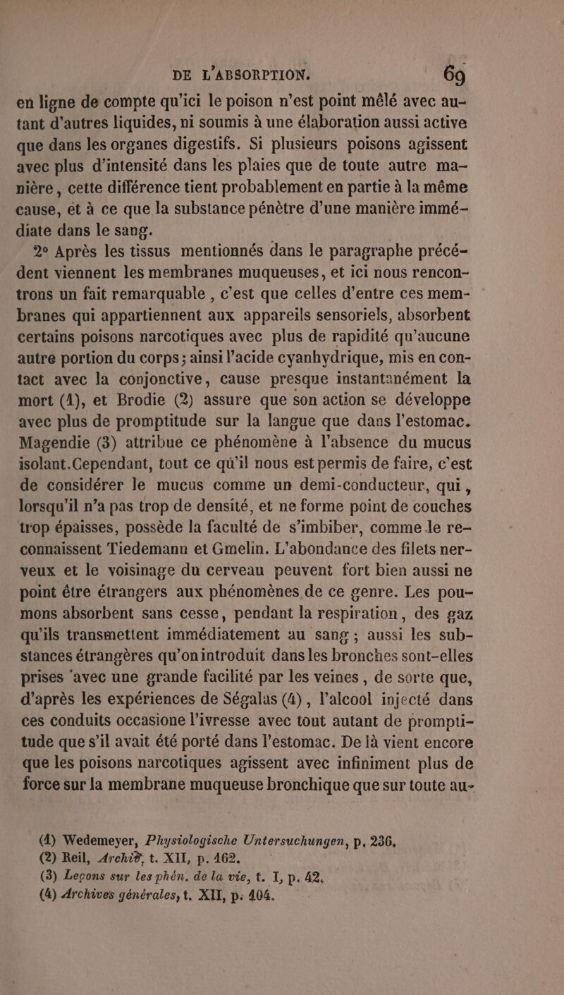 en ligne de compte qu'ici le poison n’est point mêlé avec au- tant d'autres liquides, ni soumis à une élaboration aussi active que dans les organes digestifs. Si plusieurs poisons agissent avec plus d'intensité dans les plaies que de toute autre ma- nière , cette différence tient probablement en partie à la même cause, ét à ce que la substance pénètre d’une manière immé- diate dans le sang. 2° Après les tissus mentionnés dans le paragraphe précé- dent viennent les membranes muqueuses, et ici nous rencon- trons un fait remarquable , c'est que celles d’entre ces mem- branes qui appartiennent aux appareils sensoriels, absorbent certains poisons narcotiques avec plus de rapidité qu'aucune autre portion du corps; ainsi l’acide cyanhydrique, mis en con- tact avec la conjonctive, cause presque instantanément la mort (A), et Brodie (2) assure que son action se développe avec plus de promptitude sur la langue que dans l'estomac. Magendie (3) attribue ce phénomène à l'absence du mucus isolant. Cependant, tout ce qu'il nous est permis de faire, c’est de considérer le mucus comme un demi-conducteur, qui, lorsqu'il n’a pas trop de densité, et ne forme point de couches trop épaisses, possède la faculté de s’imbiber, comme le re- connaissent Tiedemann et Gmelin. L’abondance des filets ner- veux et le voisinage du cerveau peuvent fort bien aussi ne point être étrangers aux phénomènes de ce genre. Les pou- mons absorbent sans cesse, pendant la respiration, des gaz qu'ils transmettent immédiatement au sang ; aussi les sub- stances étrangères qu’onintroduit dans les bronches sont-elles prises ‘avec une grande facilité par les veines , de sorte que, d’après les expériences de Ségalas (4), l'alcool injecté dans ces conduits occasione l’ivresse avec tout autant de prompti- tude que s’il avait été porté dans l'estomac. De là vient encore que les poisons narcotiques agissent avec infiniment plus de force sur la membrane muqueuse bronchique que sur toute au- (4) Wedemeyer, PAysiologische Untersuchungen, p, 256. (2) Reil, Archi®, t. XII, p. 462. (3) Leçons sur les phén. de la vie, t. I, p. 42. (&amp;) Archives générales, t. XII, p: 404.