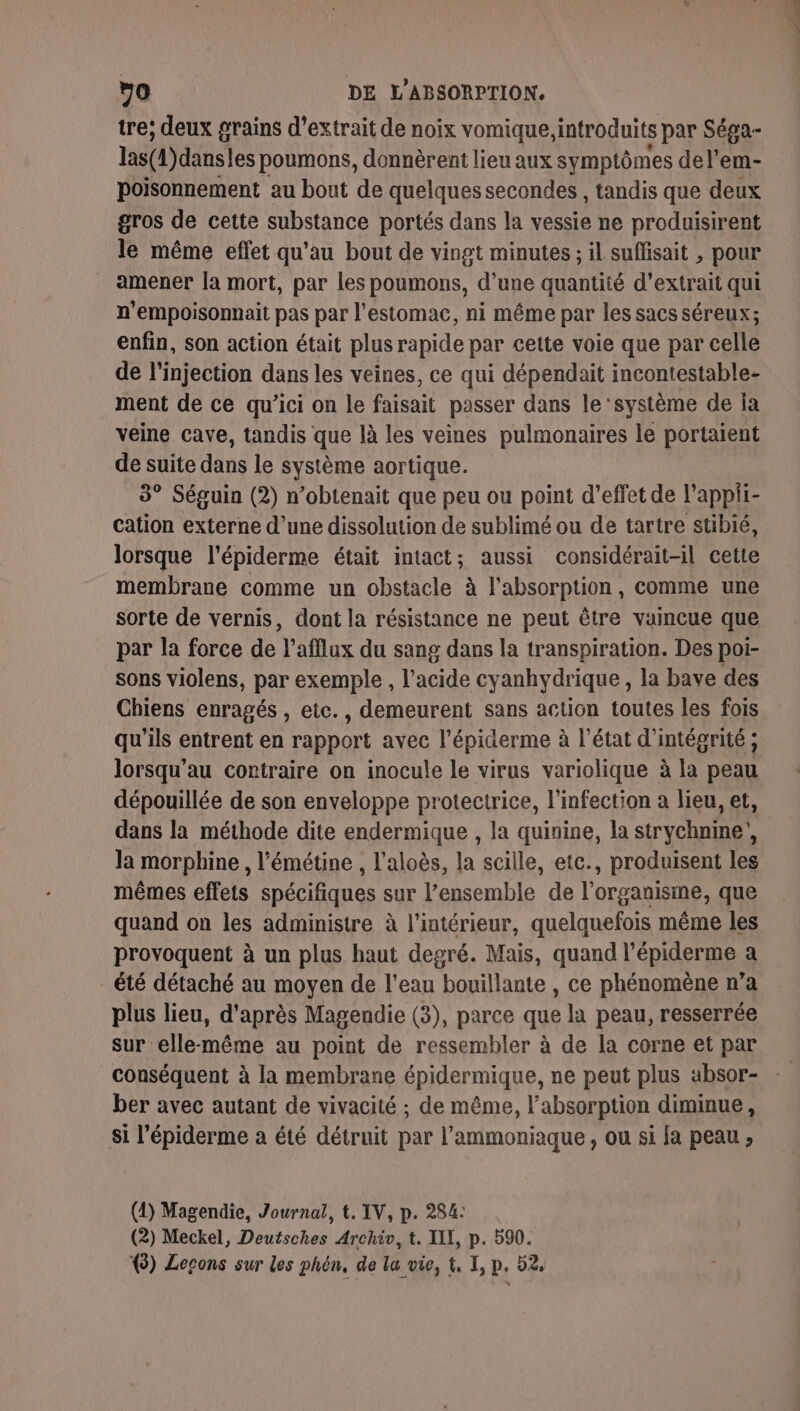 tre; deux grains d'extrait de noix vomique, introduits par Séga- las(1)dansles poumons, donnèrent lieu aux symptômes del'em- poisonnement au bout de quelques secondes , tandis que deux gros de cette substance portés dans la vessie ne produisirent le même effet qu’au bout de vingt minutes ; il suffisait , pour amener la mort, par les poumons, d’une quantité d'extrait qui n’empoisonnait pas par l'estomac, ni même par les sacs séreux; enfin, son action était plus rapide par cette voie que par celle de l'injection dans les veines, ce qui dépendait incontestable- ment de ce qu’ici on le faisait passer dans le ‘système de ja veine cave, tandis que là les veines pulmonaires le portaient de suite dans le système aortique. 3° Séguin (2) n’obtenait que peu ou point d’effet de l'appii- cation externe d’une dissolution de sublimé ou de tartre stibié, lorsque l'épiderme était intact; aussi considérait-il cette membrane comme un obstacle à l'absorption, comme une sorte de vernis, dont la résistance ne peut être vaincue que par la force de l’afflux du sang dans la transpiration. Des poi- sons violens, par exemple , l'acide cyanhydrique, la bave des Chiens enragés , etc., demeurent sans action toutes les fois qu’ils entrent en rapport avec l'épiderme à l’état d'intégrité ; lorsqu’au contraire on inocule le virus variolique à la peau dépouillée de son enveloppe protectrice, l'infection a lieu, et, dans la méthode dite endermique , la quinine, la strychnine’, la morphine , l’émétine , l'aloès, la scille, etc., produisent les mêmes effets spécifiques sur l’ensemble de l'organisme, que quand on les administre à l’intérieur, quelquefois même les provoquent à un plus haut degré. Mais, quand l’épiderme a été détaché au moyen de l’eau bouillante , ce phénomène n’a plus lieu, d'après Magendie (3), parce que la peau, resserrée Sur elle-même au point de ressembler à de la corne et par conséquent à la membrane épidermique, ne peut plus absor- ber avec autant de vivacité ; de même, l'absorption diminue , si l’épiderme a été détruit par l’ammoniaque , ou si Ja peau ; (1) Magendie, Journal, t. IV, p. 284: (2) Meckel, Deutsches Archiv, t. XII, p. 590. (3) Leçons sur les phén, de la vie, t, I, p. 52,