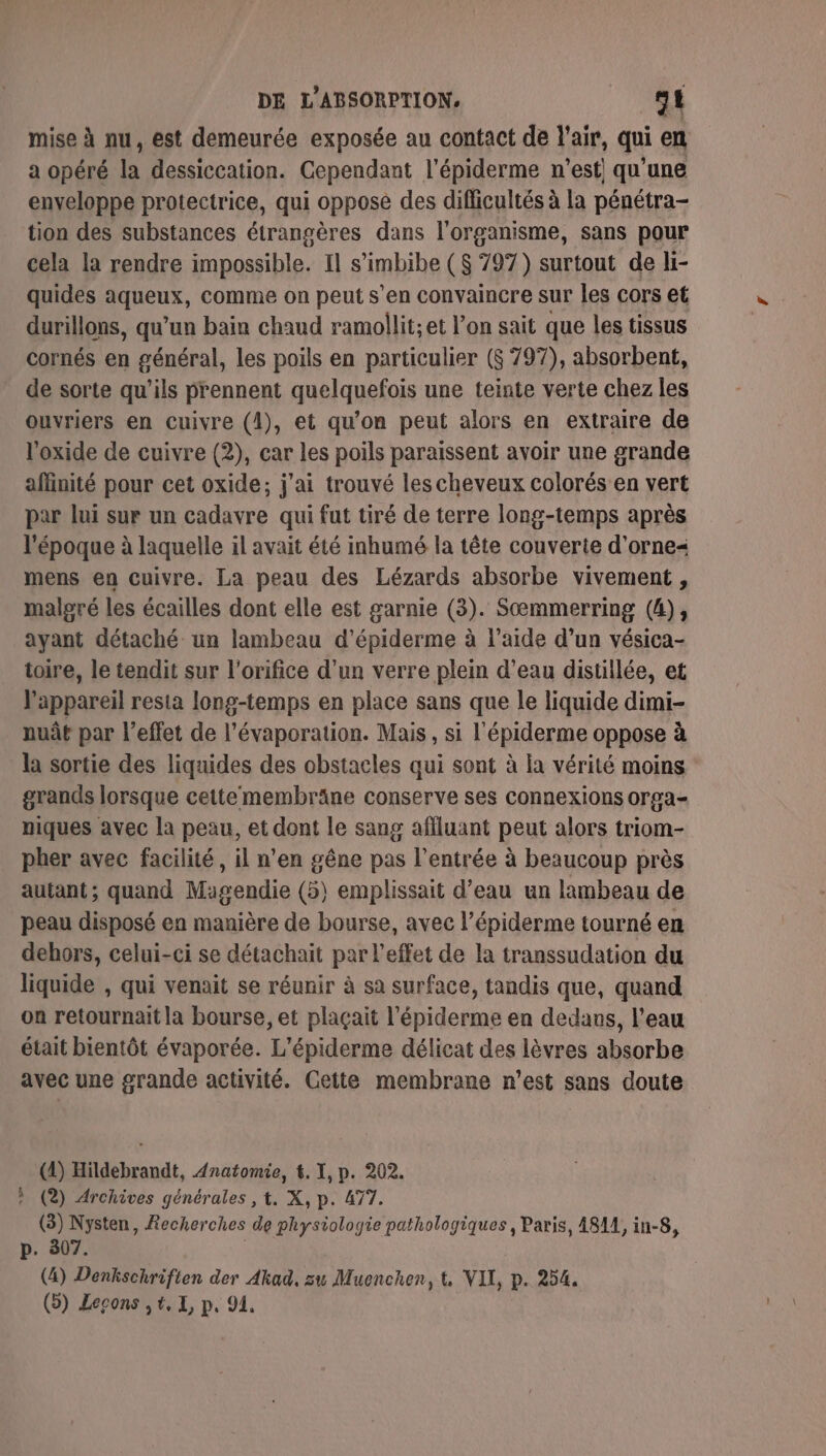 mise à nu, est demeurée exposée au contact de l'air, qui en a opéré la dessiccation. Cependant l’épiderme n'est! qu'une enveloppe protectrice, qui oppose des difficultés à la pénétra- tion des substances étrangères dans l'organisme, sans pour cela la rendre impossible. Il s’imbibe ($ 797) surtout de li- quides aqueux, comme on peut s’en convaincre sur les cors et durillons, qu’un bain chaud ramollit;et l’on sait que les tissus cornés en général, les poils en particulier ($ 797), absorbent, de sorte qu’ils prennent quelquefois une teinte verte chez les ouvriers en cuivre (4), et qu’on peut alors en extraire de l'oxide de cuivre (2), car les poils paraissent avoir une grande affinité pour cet oxide; j'ai trouvé les cheveux colorés en vert par lui sur un cadavre qui fut tiré de terre long-temps après l'époque à laquelle il avait été inhumé la tête couverte d’orne mens en cuivre. La peau des Lézards absorbe vivement, malgré les écailles dont elle est garnie (3). Sœmmerring (4), ayant détaché un lambeau d’épiderme à l’aide d’un vésica- toire, le tendit sur l'orifice d’un verre plein d’eau distillée, et l'appareil resta long-temps en place sans que le liquide dimi- nuât par l'effet de l’évaporation. Mais, si l'épiderme oppose à la sortie des liquides des obstacles qui sont à la vérité moins grands lorsque cettemembräne conserve ses connexions orpa- niques avec la peau, et dont le sang affluant peut alors triom- pher avec facilité, il n’en gêne pas l’entrée à beaucoup près autant; quand Magendie (5) emplissait d’eau un lambeau de peau disposé en manière de bourse, avec l’épiderme tourné en dehors, celui-ci se détachait par l'effet de la transsudation du liquide , qui venait se réunir à sa surface, tandis que, quand on retournait la bourse, et plaçait l’épiderme en dedans, l’eau était bientôt évaporée. L’épiderme délicat des lèvres absorbe avec une grande activité. Cette membrane n’est sans doute (4) Hildebrandt, Anatomie, t. I, p. 202. ? (2) Archives générales , t. X, p. 477. (3) Nysten, Recherches de physiologie pathologiques, Paris, A8A1, in-8, p. 307. | (4) Denkschrifien der Akad, su Muenchen, t VIL, p. 254. () Lecons ,t,X, p. 94,