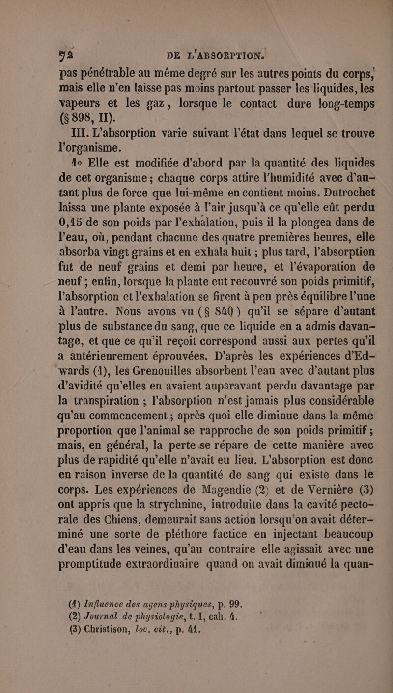 pas pénétrable au même degré sur les autres points du corps, mais elle n’en laisse pas moins partout passer les liquides, les vapeurs et les gaz, lorsque le contact dure long-temps (S 398, II). III. L’absorption varie suivant l’état dans lequel se trouve l'organisme. | lo Elle est modifiée d’abord par la quantité des liquides de cet organisme ; chaque corps attire l’humidité avec d’au- tant plus de force que lui-même en contient moins. Dutrochet laissa une plante exposée à l’air jusqu’à ce qu’elle eût perdu 0,15 de son poids par l'exhalation, puis il la plongea dans de l’eau, où, pendant chacune des quatre premières heures, elle absorba vingt grains et en exhala huit ; plus tard, l'absorption fut de neuf grains et demi par heure, et l’évaporation de neuf ; enfin, lorsque la plante eut recouvré son poids primitif, l'absorption et l'exhalation se firent à peu près équilibre l’une à l’autre. Nous avons vu ($S S40 ) qu’il se sépare d'autant plus de substance du sang, que ce liquide en a admis davan- tage, et que ce qu'il reçoit correspond aussi aux pertes qu'il a antérieurement éprouvées. D'après les expériences d'Ed- “wards (1), les Grenouilles absorbent l’eau avec d'autant plus d’avidité qu’elles en avaient auparavant perdu davantage par la transpiration ; l’absorption n'est jamais plus considérable qu'au commencement ; après quoi elle diminue dans la même proportion que l'animal se rapproche de son poids primitif ; mais, en général, la perte se répare de cette manière avec plus de rapidité qu’elle n'avait eu lieu. L'absorption est donc en raison inverse de la quantité de sang qui existe dans le corps. Les expériences de Magendie (2) et de Vernière (3) ont appris que la strychnine, introduite dans la cavité pecto- rale des Chiens, demeurait sans action lorsqu'on avait déter- miné une sorte de piéthore factice en injectant beaucoup d’eau dans les veines, qu'au contraire elle agissait avec une promptitude extraordinaire quand on avait dimmué la quan- (1) Influence des agens physiques, p. 99. (2) Journal de physiologie, t. X, cah. 4.