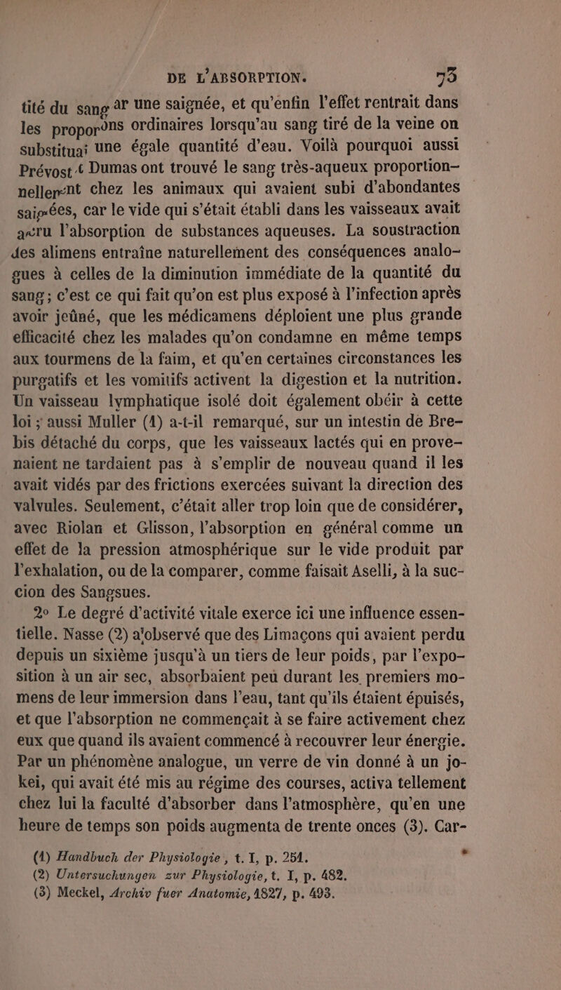 tité du sang à? une saignée, et qu’enfin l'effet rentrait dans les propor9ns ordinaires lorsqu’au sang tiré de la veine on substituai Une égale quantité d’eau. Voilà pourquoi aussi Prévost © Dumas ont trouvé le sang très-aqueux proportion- nellemnt chez les animaux qui avaient subi d’abondantes saisées, car le vide qui s'était établi dans les vaisseaux avait a&lt;ru l’absorption de substances aqueuses. La soustraction des alimens entraîne naturellement des conséquences analo- gues à celles de la diminution immédiate de la quantité du sang ; C’est ce qui fait qu’on est plus exposé à l'infection après avoir jeûné, que les médicamens déploient une plus grande efficacité chez les malades qu’on condamne en même temps aux tourmens de la faim, et qu'en certaines circonstances les purgatifs et les vomitifs activent la digestion et la nutrition. Un vaisseau lymphatique isolé doit également obéir à cette loi ; aussi Muller (1) a-t-il remarqué, sur un intestin de Bre- bis détaché du corps, que les vaisseaux lactés qui en prove- naient ne tardaient pas à s'emplir de nouveau quand il les avait vidés par des frictions exercées suivant la direction des valvules. Seulement, c’était aller trop loin que de considérer, avec Riolan et Glisson, l'absorption en général comme un effet de la pression atmosphérique sur le vide produit par l’exhalation, ou de la comparer, comme faisait Aselli, à la suc- cion des Sangsues. 2° Le degré d'activité vitale exerce ici une influence essen- tielle. Nasse (2) a'observé que des Limaçons qui avaient perdu depuis un sixième jusqu'à un tiers de leur poids, par l’expo- sition à un air sec, absorbaient peu durant les premiers mo- mens de leur immersion dans l’eau, tant qu’ils étaient épuisés, et que l'absorption ne commençait à se faire activement chez eux que quand ils avaient commencé à recouvrer leur énergie. Par un phénomène analogue, un verre de vin donné à un jo- keï, qui avait été mis au régime des courses, activa tellement chez lui la faculté d’absorber dans l'atmosphère, qu'en une heure de temps son poids augmenta de trente onces (3). Car- (1) Handbuch der Physiologie, t. I, p. 254. y (2) Untersuchungen zur Physiologie, t. I, p. 482.