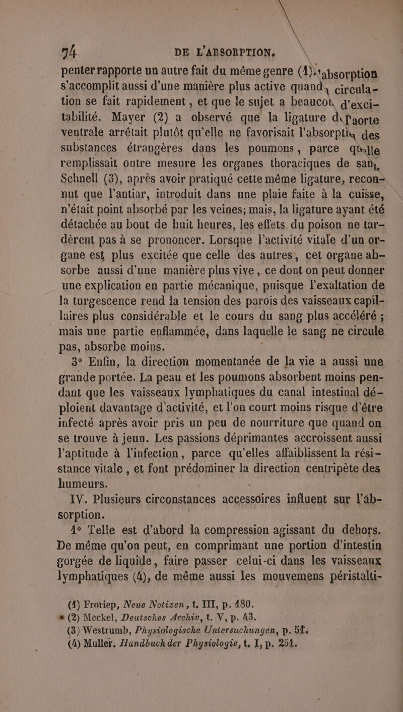 penter rapporte un autre fait du même genre (!)rabsorption s’accomplit aussi d’une manière plus active quand, circula- tion se fait rapidement , et que le sujet a beaucoù G'exci- tabilité. Mayer (2) a observé que la ligature d\faorte ventrale arrêtait plutôt qu'elle ne favorisait l’absorptiu des substances étrangères dans les poumons, parce Elle remplissait outre mesure les organes thoraciques de Sans, Schnell (3), après avoir pratiqué cette même ligature, recon- nut que l'antiar, introduit dans une plaie faite à la cuisse, n’était point absorbé par les veines; mais, la ligature ayant été détachée au bout de huit heures, les effets. du poison ne tar- dèrent pas à se prononcer. Lorsque l’activité vitale d'un or- gane est plus excitée que celle des autres, cet organe ab- sorbe aussi d’une manière plus vive , ce dont on peut donner une explication en partie mécanique, puisque l’exaltation de la turgescence rend la tension des parois des vaisseaux capil- laires plus considérable et le cours du sang plus accéléré ; mais une partie enflammée, dans laquelle le sang ne circule pas, absorbe moins. 3° Enfin, la direction momentanée de la vie a aussi une grande portée. La peau et les poumons absorbent moins pen- dant que les vaisseaux Iymphatiques du canal intestinal dé- ploient davantage d'activité, et l'on court moins risque d’être infecté après avoir pris un peu de nourriture que quand on se trouve à jeun. Les passions déprimantes accroissent aussi l'aptitude à l'infection, parce qu'elles affaiblissent la rési- stance vitale , et font prédominer la direction centripète des humeurs. IV. Plusieurs circonstances accessoires influent sur l'äb- sorption. 1° Telle est d’abord la compression agissant du dehors. De même qu’on peut, en comprimant une portion d'intestin gorgée de liquide, faire passer celui-ci dans les vaisseaux lymphatiques (4), de même aussi les mouvemens péristalti- (4) Froriep, Neue Notisen, t. TITI, p. 480. « (2) Meckel, Deutsches Archiv, t. V, p. 43. (3) Westrumb, PAysiologische Untersuchungen, p. 5E.