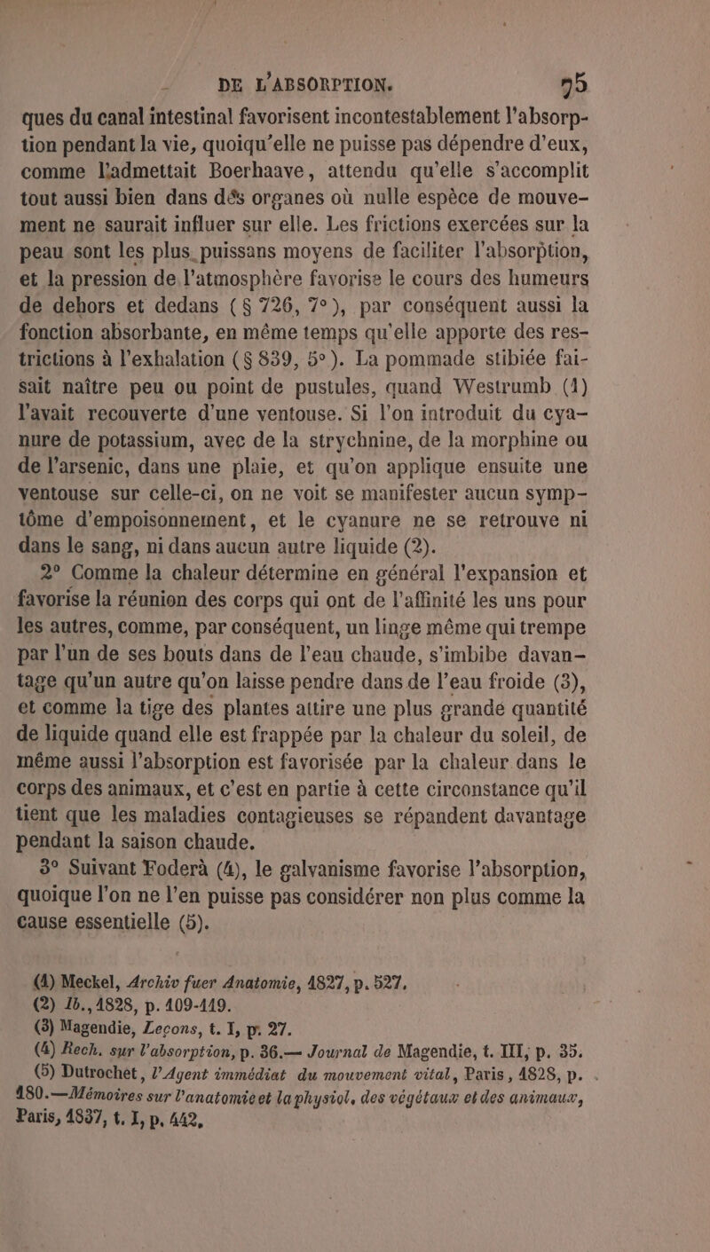 ques du canal intestinal favorisent incontestablement l’absorp- tion pendant la vie, quoiqu’elle ne puisse pas dépendre d'eux, comme ladmettait Boerhaave, attendu qu’elle s’accomplit tout aussi bien dans dés organes où nulle espèce de mouve- ment ne saurait influer sur elle. Les frictions exercées sur la peau sont les plus puissans moyens de faciliter l'absorption, et la pression de l'atmosphère favorise le cours des humeurs de dehors et dedans (8 726, 7°), par conséquent aussi la fonction absorbante, en même temps qu’elle apporte des res- trictions à l’exhalation ($ 839, 5°). La pommade stibiée fai- sait naître peu ou point de pustules, quand Westrumb (1) l'avait recouverte d’une ventouse. Si l'on introduit du cya- nure de potassium, avec de la strychnine, de la morphine ou de l’arsenic, dans une plaie, et qu’on applique ensuite une ventouse sur celle-ci, on ne voit se manifester aucun symp- tôme d’empoisonnement, et le cyanure ne se retrouve ni dans le sang, ni dans aucun autre liquide (2). 2° Comme la chaleur détermine en général l'expansion et favorise la réunion des corps qui ont de l'aflinité les uns pour les autres, comme, par conséquent, un linge même qui trempe par l’un de ses bouts dans de l’eau chaude, s'imbibe davan- tage qu'un autre qu'on laisse pendre dans de l’eau froide (3), et comme la tige des plantes attire une plus grandé quantité de liquide quand elle est frappée par la chaleur du soleil, de même aussi l'absorption est favorisée par la chaleur dans le corps des animaux, et c'est en partie à cette circonstance qu’il tient que les maladies contagieuses se répandent davantage pendant la saison chaude, 3° Suivant Foderà (4), le galvanisme favorise l’absorption, quoique l’on ne l’en puisse pas considérer non plus comme la cause essentielle (5). (4) Meckel, Archiv fuer Anatomie, 4827, p.527, (2) 18.,4828, p. 409-449. (3) Magendie, Lecons, t. I, pr 27. (4) Rech, sur l'absorption, p. 36.— Journal de Magendie, t. III, p. 35. (3) Dutrochet, ?’Agent immédiat du mouvement vital, Paris, 4828, p. . 180.—Mémoires sur l'anatomieet la physiol, des végétaux el des animaux, Paris, 4837, t, I, p, 442,