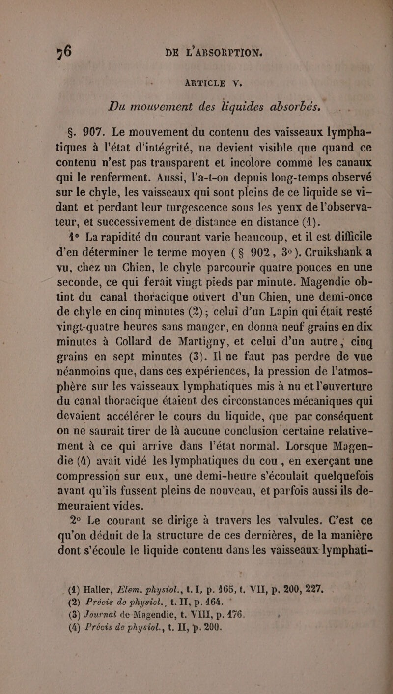 ARTICLE V. Du mouvement des liquides absorbés. $. 907. Le mouvement du contenu des vaisseaux lympha- tiques à l’état d'intégrité, ne devient visible que quand ce contenu n’est pas transparent et incolore comme les canaux qui le renferment. Aussi, l’a-t-on depuis long-temps observé sur le chyle, les vaisseaux qui sont pleins de ce liquide se vi- dant et perdant leur turgescence sous les yeux de l’observa- teur, et successivement de distance en distance (4). 4 La rapidité du courant varie beaucoup, et il est difficile d'en déterminer le terme moyen (8 902, 3°). Cruikshank a vu, chez un Chien, le chyle parcourir quatre pouces en une seconde, ce qui ferait vingt pieds par minute. Magendie ob- tint du canal thoracique ouvert d’un Chien, une demi-once de chyle en cinq minutes (2); celui d’un Lapin qui était resté vingt-quatre heures sans manger, en donna neuf grains en dix minutes à Collard de Martigny, et celui d’un autre, cinq grains en sept minutes (3). Il ne faut pas perdre de vue néanmoins que, dans ces expériences, la pression de l’atmos- phère sur les vaisseaux lymphatiques mis à nu et l’euverture du canal thoracique étaient des circonstances mécaniques qui devaient accélérer le cours du liquide, que par conséquent on ne saurait tirer de là aucune conclusion certaine relative- ment à ce qui arrive dans l'état normal. Lorsque Magen- die (4) avait vidé les lympbhatiques du cou , en exerçant une compression sur eux, une demi-heure s’écoulait quelquefois avant qu'ils fussent pleins de nouveau, et parfois aussi ils de- meuraient vides. 2° Le courant se dirige à travers les valvules. C’est ce qu'on déduit de la structure de ces dernières, de la manière dont s'écoule le liquide contenu dans les vaisseaux lymphati- . (4) Haller, Ælem. physiol., t. 1, p. 465, t, VII, p. 200, 227. (2) Précis de physiol., t. IT, p.164. (3) Journal de Magendie, t. VIII, p. 476. (4) Précis de physiol., t, II, p. 200. hs RS ANS OS 2 - — RS, ion