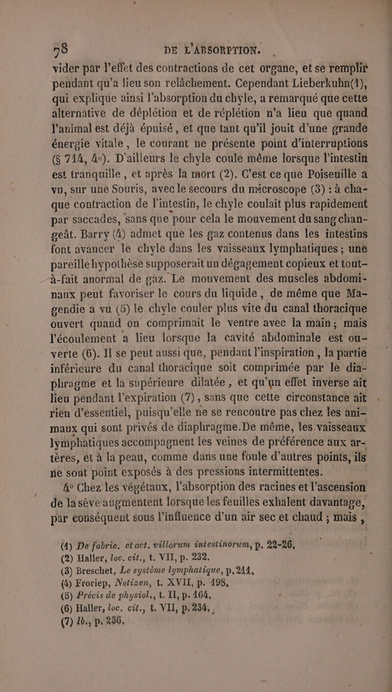 vider par l'effet des contractions de cet organe, et se remplir pendant qu'a lieu son relâchement. Cependant Lieberkuhn(1}, qui explique ainsi l'absorption du chyle, a remarqué que cette alternâtive de déplétion et de réplétion n’a lieu que quand l'animal est déjà épuisé, et que tant qu’il jouit d’une grande énergie vitale, le courant ne présente point d’interruptions ($ 714, 4e). D'ailleurs le chyle coule même lorsque l'intestin est tranquille , et après la mort (2). C’est ce que Poiseuille a vu, sur une Souris, avec le secours du mécroscope (3) : à cha- que contraction de l'intestin, le chyle coulait plus rapidement par saccades, sans que pour cela le mouvement du sang chan- geût. Barry (4) admet que les gaz contenus dans les intestins font avancer le chyle dans les vaisseaux Iymphatiques ; une pareille hypothèse supposerait un dégagement copieux et tout- à-fait anormal de gaz. Le mouvement des muscles abdomi- naux peut favoriser le cours du liquide, de même que Ma- gendie a vu (5) le chyle couler plus vite du canal thoracique ouvert quand on comprimait le ventre avec la main; mais l'écoulement a lieu lorsque la cavité abdominale est ou- verte (6). Il se peut aussi que, pendant l'inspiration , la partie inférieure du canal thoracique soit comprimée par le dia- phragme et la supérieure dilatée , et qu'un effet mverse ait lieu pendant l'expiration (7), sans que cette circonstance ait rien d’esseritiel, puisqu elle ne se rencontre pas chez les ani- maux qui sont privés de diaphragme. De même, les vaisseaux lymphatiques accompagnent les veines de préférence aux ar- ières, et à la peau, comme dans une foule d’autres points, ils ie sont point exposés à des pressions intermittentes. de la sève augmentent lorsque les feuilles exhalent davantage, par conséquent sous l’influence d’un air sec et Chaud ; mais , (4) De fabric. et act. villorum intestinorum, p, 22-26, (2) Haller, Loc. cit., t. VIT, p. 232. (3) Breschet, Le système lymphatique, p.214, (4) Froriep, Notisen, t, XVII, p. 498, (5) Précis de physiol., t. II, p. 464, (6) Haller, loc. cit,, t, VII, p,254,, (7) 46,, p. 296,