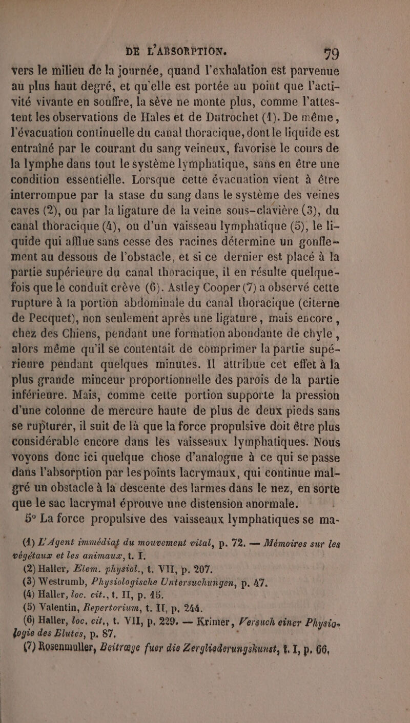 vers le milieu de la journée, quand l’exhalation est parvenue au plus haut degré, et qu'elle est portée au point que l’acti- vité vivante en souffre, la sève ne monte plus, comme l’attes- tent les observations de Hales et de Dutrochet (1). De même, l'évacuation continuelle du canal thoracique, dont le liquide est entrainé par le courant du sang veineux, favorise le cours de la lymphe dans tout le système lymphatique, sans en être une condition essentielle. Lorsque cette évacuation vient à être interrompue par la stase du sang dans le système des veines caves (2), ou par la ligature de la veine sous-clavière (3), du canal thoracique (4), ou d’un vaisseau lymphatique (5), le li- quide qui afflue sans cesse des racines détermine un gonfle- ment au dessous de l'obstacle, et si ce dernier est placé à la partie Supérieure du canal thoracique, il en résulte quelque- fois que le conduit crève (6). Astley Cooper (7) a observé cette rupture à la portion abdominale du canal thoracique (citerne de Pecquet), non seulement après une ligature, mais encore , chez des Chiens, pendant une formation abondante dé chvle, alors même qu'il se contentait de comprimer la partie supé- rieure pendant quelques minutes. Il attribue cet effet à la plus grande minceur proportionnelle des parois de la partie inférieure. Mais, comme cette portion supporte la pression d'une colonne de mercure haute de plus de deux pieds sans se rupturer, il suit de là que la force propulsive doit être plus considérable encore dans les vaisseaux lymphatiques. Nous voyons donc ici quelque chose d’analogue à ce qui se passe dans l’absorptiôn par les points lacrymaux, qui continue mal- gré un obstacle à la descente des larmes dans le nez, en sorte que le sac lacrymal éprouve une distension anormale. 5° La force propulsive des vaisseaux lymphatiques se ma- (4) L'Agent immédiat du mouvement vital, p. 72, — Mémoires sur les végétaux et les animaux, t. I. (2) Haller, Ælem. physiol., t, VII, p. 207. (3) Westrumb, Physiologische Untersuchungen, p. A7. (4) Haller, loc. cit.,t. IT, p. 4b. (5) Valentin, Repertorium, t, IL, p, 244. (6) Haller, Loc, cit, t, VII, p, 229. — Krimer, Versuch einer Physias dogie des Blutes, p. 87, (7) Rosenmuller, Beitrage fuer die Zergliederungshunst, %, L p. 66,