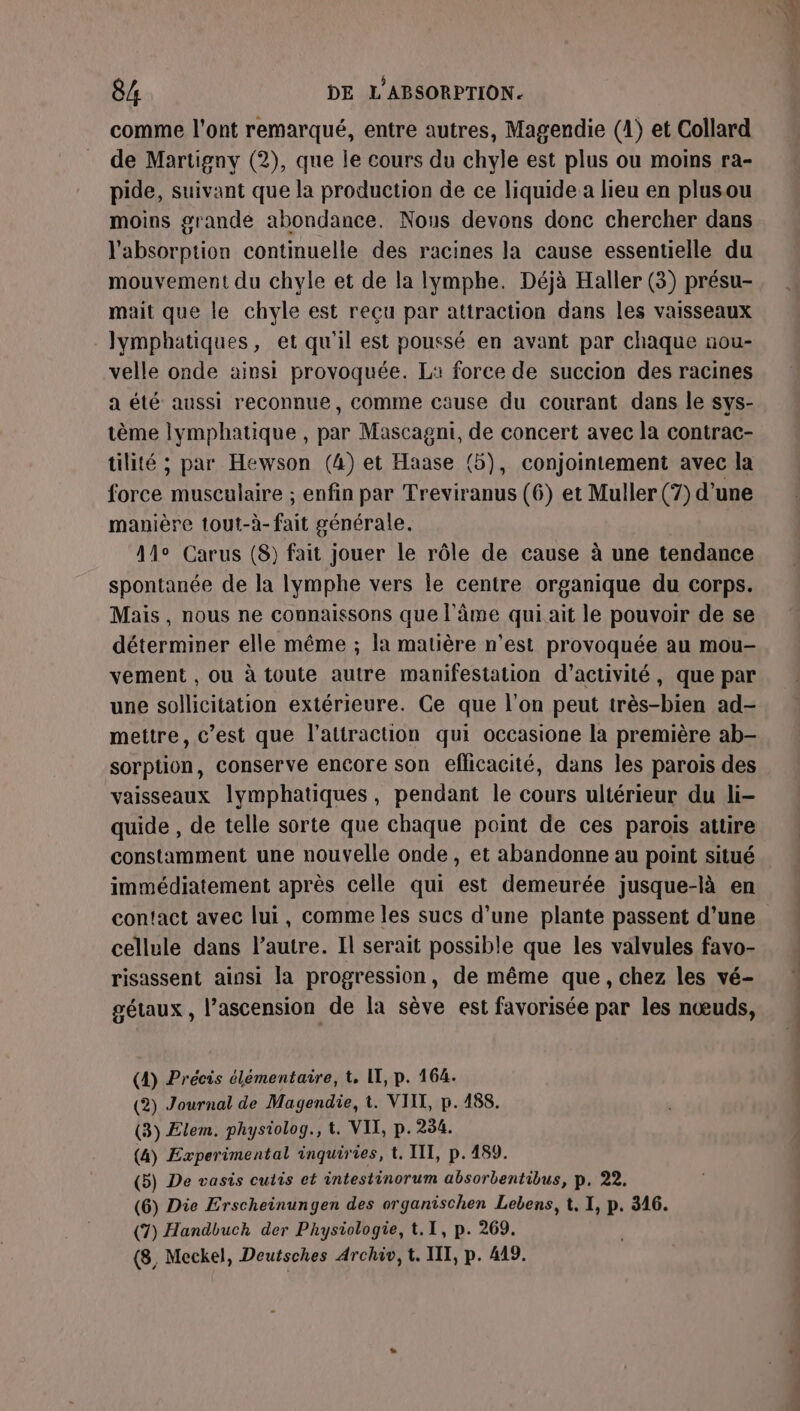 comme l'ont remarqué, entre autres, Magendie (1) et Collard de Martigny (2), que je cours du chyle est plus ou moins ra- pide, suivant que la production de ce liquide a lieu en plusou moins grande abondance. Nous devons donc chercher dans l'absorption continuelle des racines la cause essentielle du mouvement du chyle et de la Ilymphe. Déjà Haller (3) présu- mait que le chyle est reçu par attraction dans les vaisseaux Jymphatiques, et qu'il est poussé en avant par chaque nou- velle onde ainsi provoquée. La force de succion des racines a été aussi reconnue, comme cause du courant dans le sys- tème lymphatique , par Mascagni, de concert avec la contrac- tilité ; par Hewson (4) et Haase (5), conjointement avec la force musculaire ; enfin par Treviranus (6) et Muller (7) d’une manière tout-à- fait générale. Ale Carus (8) fait jouer le rôle de cause à une tendance spontanée de la lymphe vers le centre organique du corps. Mais, nous ne connaissons que l'âme qui ait le pouvoir de se déterminer elle même ; la matière n'est provoquée au mou- vement , ou à toute autre manifestation d'activité, que par une sollicitation extérieure. Ce que l’on peut très-bien ad- mettre, c’est que l'attraction qui occasione la première ab- sorptüion, conserve encore son eflicacité, dans les parois des vaisseaux lymphatiques, pendant le cours ultérieur du li- quide , de telle sorte que chaque point de ces parois attire constamment une nouvelle onde, et abandonne au point situé immédiatement après celle qui est demeurée jusque-là en contact avec lui, comme les sucs d’une plante passent d’une cellule dans l’autre. Il serait possible que les valvules favo- risassent ainsi la progression, de même que, chez les vé- gétaux, l’ascension de la sève est favorisée par les nœuds, (4) Précis élémentaire, t, IT, p. 164. (2) Journal de Magendie, t. VIIT, p.188. (3) Elem. physiolog., t. VII, p.234. (4) Experimental inquiries, t. III, p.489. (5) De vasis cutis et intestinorum absorbentibus, p, 22. (6) Die Erscheinungen des organischen Lebens, t, I, p. 316. (7) Handbuch der Physiologie, t.I, p. 269.