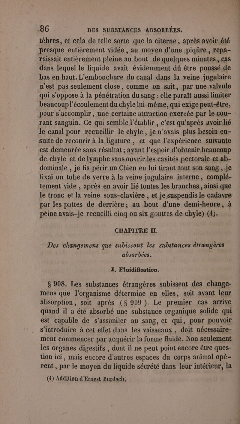 ièbres, et cela de telle sorte que la citerne, après avoir.été presque entièrement vidée , au moyen d’une piqûre, repa- raissait entièrement pleine au bout de quelques minutes, cas dans lequel le liquide avait évidemment dû être poussé de bas en haut. L’embouchure du canal dans la veine jugulaire n'est pas seulement close, comme on sait, par une valvule qui s'oppose à la pénétration du sang : elle paraît aussi limiter beaucoup l'écoulement du chyle lui-même, qui exige peut-être, pour s’accomplir, une certaine attraction exercée par le cou- rant sanguin. Ce qui semble l’établir , c'est qu'après avoirilié le canal pour recueillir le chyle, je n’avais plus besoin.en- suite de recourir à la ligature , et que l'expérience suivante est demeurée sans résultat ; ayant l'espoir d'obtenir beaucoup de chyle et de lymphe sans ouvrir les cavités pectorale et ab- dominale , je fis périr un Chien en lui tirant tout son sang , Je fixai un tube de verre à la veine jugulaire interne, complé- tement vide , après en avoir lié toutes les branches, ainsi que le tronc et la veine sous-clavière , et je suspendis le cadavre par les pattes de derrière; au bout d'une demi-heure, à pèine avais-je recueilli cinq ou six gouttes de chyle) (4). CHAPITRE IL. Des changemens que subissent les substances étrangères absorbées. ZI, Fluidification, $ 908. Les substances étrangères subissent des change- mens que l'organisme détermine en elles, soit avant leur absorption, soit après ($ 909 ). Le premier cas arrive quand il à été absorbé une substance organique solide qui est capable de s’assimiler au sang, et qui, pour pouvoir s’introduire à cet effet dans les vaisseaux , doit nécessaire- ment commencer par acquérir la forme fluide. Non seulement les organes digestifs , dont il ne peut point encore être ques- tion ici, mais encore d’autres espaces du corps animal opè- rent , par le moyen du liquide sécrété dans leur intérieur, la