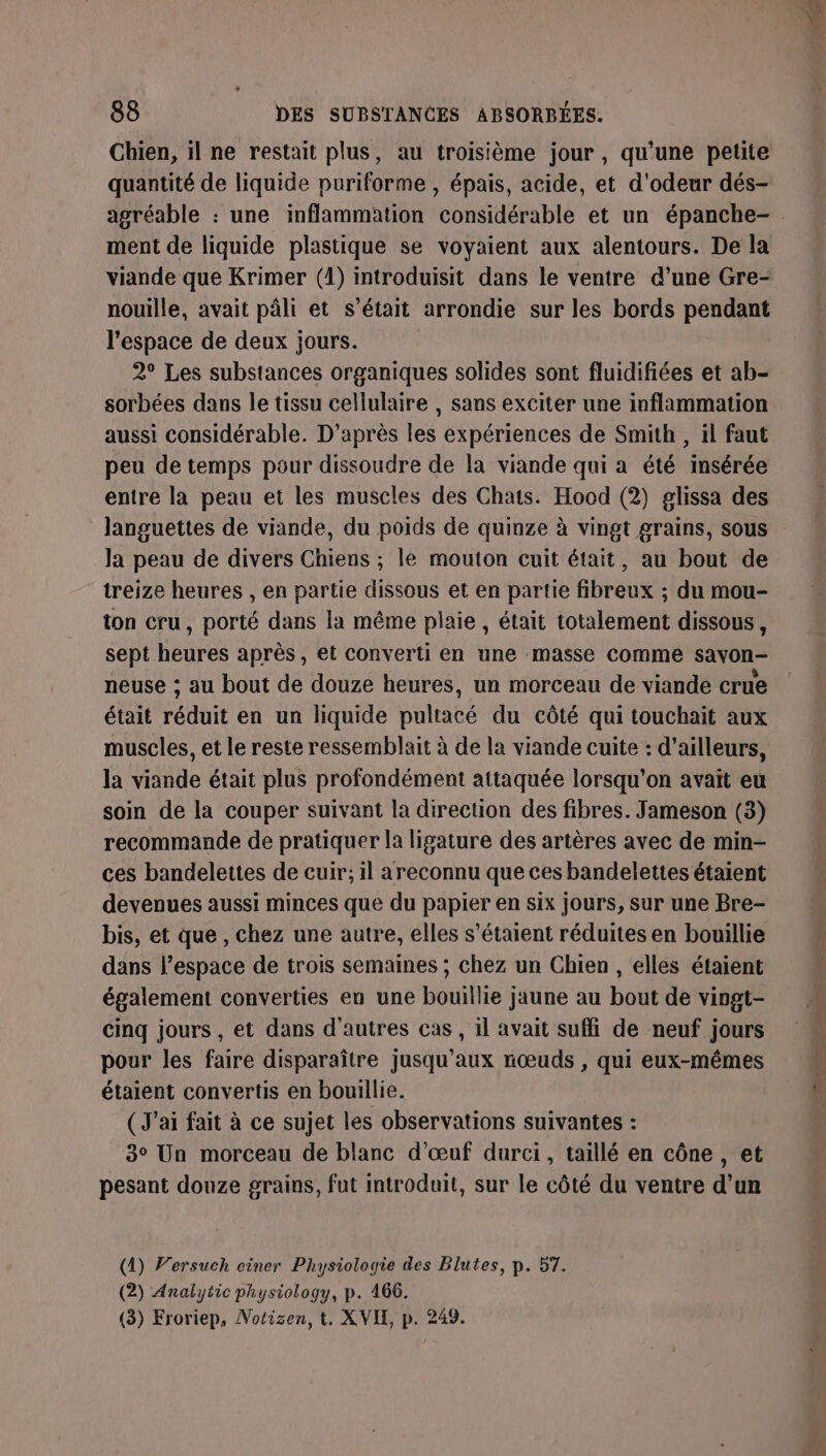 Chien, il ne restait plus, au troisième jour , qu’une petite quantité de liquide puriforme , épais, acide, et d'odeur dés- ment de liquide plastique se voyaient aux alentours. De la viande que Krimer (1) introduisit dans le ventre d’une Gre- nouille, avait pâli et s’était arrondie sur les bords pendant l’espace de deux jours. 2° Les substances organiques solides sont fluidifiées et ab- sorbées dans le tissu cellulaire , sans exciter une inflammation aussi considérable. D'après les expériences de Smith , il faut peu de temps pour dissoudre de la viande qui a été insérée entre la peau et les muscles des Chats. Hood (2) glissa des languettes de viande, du poids de quinze à vingt grains, sous la peau de divers Chiens ; le mouton cuit était, au bout de treize heures , en partie dissous et en partie fibreux ; du mou- ton cru, porté dans la même plaie , était totalement dissous, sept heures après, et converti en une masse comme sayon- neuse ; au bout de douze heures, un morceau de viande crue était réduit en un liquide pultacé du côté qui touchait aux muscles, et le reste ressemblait à de la viande cuite : d’ailleurs, la viande était plus profondément attaquée lorsqu'on avait eu soin de la couper suivant la direction des fibres. Jameson (3) recommande de pratiquer la ligature des artères avec de min- ces bandelettes de cuir; il areconnu que ces bandelettes étaient devenues aussi minces que du papier en six jours, sur une Bre- bis, et que , chez une autre, elles s'étaient réduites en bouillie dans l’espace de trois semaines ; chez un Chien , elles étaient également converties en une bouillie jaune au bout de vingt- cinq jours , et dans d’autres cas, il avait suffi de neuf jours pour les faire disparaître jusqu'aux nœuds , qui eux-mêmes étaient convertis en bouillie. ( J'ai fait à ce sujet les observations suivantes : 3° Un morceau de blanc d'œuf durci, taillé en cône , et pesant douze grains, fut introduit, sur le côté du ventre d’un (1) Versuch einer Physiologie des Blutes, p. 57. (2) Analytic physiology, p. 466. (3) Froriep, Notisen, t. XVIX, p. 249.