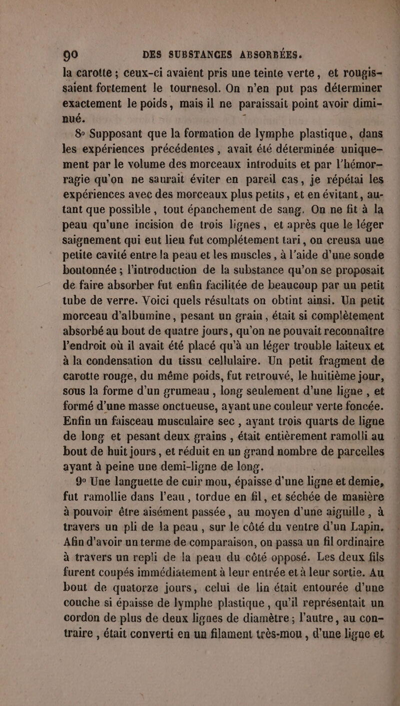 la carotte ; ceux-ci avaient pris une teinte verte, et rougis- saient fortement le tournesol. On n’en put pas déterminer exactement le poids, mais il ne paraissait point avoir dimi- nué. 8 Supposant que la formation de lymphe plastique, dans les expériences précédentes , avait été déterminée unique- ment par le volume des morceaux introduits et par l’hémor- ragie qu'on ne saurait éviter en pareil cas, je répétai les expériences avec des morceaux plus petits, et en évitant, au- tant que possible , tout épanchement de sang. On ne fit à la peau qu’une incision de trois lignes, et après que le léger saignement qui eut lieu fut complétement tari, on creusa une petite cavité entre la peau et les muscles , à l’aide d’une sonde boutonnée ; l'introduction de la substance qu’on se proposait de faire absorber fut enfin facilitée de beaucoup par un petit tube de verre. Voici quels résultats on obtint amsi. Un petit morceau d'albumine, pesant un grain, était si complètement absorbé au bout de quatre jours, qu’on ne pouvait reconnaître l’endroit où il avait été placé qu'à un léger trouble laiteux et à la condensation du tissu cellulaire. Un petit fragment de carotte rouge, du même poids, fut retrouvé, le huitième jour, sous la forme d’un grumeau , long seulement d'une ligne , et formé d’une masse onctueuse, ayant une couleur verte foncée. Enfin un faisceau musculaire sec , ayant trois quarts de ligne de long et pesant deux grains , était entièrement ramolli au bout de huit jours , et réduit en un grand nombre de parcelles ayant à peine une demi-ligne de long. 9° Une languette de cuir mou, épaisse d'une ligne et demie, fut ramollie dans l’eau , tordue en fil, et séchée de manière à pouvoir être aisément passée, au moyen d’une aiguille, à travers un pli de la peau, sur le côté du ventre d’un Lapin. Afin d'avoir un terme de comparaison, on passa un fil ordinaire à travers un repli de la peau du côté opposé. Les deux fils furent coupés immédiatement à leur entrée et à leur sortie. Au bout de quatorze jours, celui de lin était entourée d’une couche si épaisse de lymphe plastique , qu'il représentait un cordon de plus de deux lignes de diamètre ; l’autre, au con-