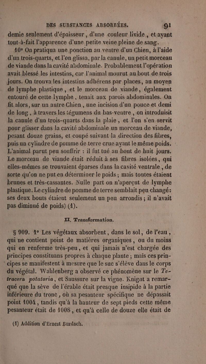 demie seulement d'épaisseur , d’une couleur livide, et ayant tout-à-fait l'apparence d'une petite veine pleine de sang. 10° On pratiqua une ponction au ventre d’un Chien, à laide d’un trois-quarts, et l’on glissa, par la canule, un petit morceau de viande dans la cavité abdominale. Probablement l'opération avait blessé les intestins, car l'animal mourut au bout de trois jours. On trouvailes intestins adhérens par places, au moyen de lymphe plastique , et le morceau de viande, également entouré de cette Iymphe , tenait aux parois abdominales. On fit alors, sur un autre Chien , une incision d’un pouce et demi de long , à travers les tégumens du bas-ventre , on introduisit la.canuie d’un trois-quarts dans la plaie, et l’on s’en servit pour glisser dans la cavité abdominale un morceau de viande, pesant douze grains, et coupé suivant la direction des fibres, puis un cylindre de pomme de terre crue ayant le même poids. L'animal parut peu souffrir : il fut tué au bout de huit jours. Le morceau de viande était réduit à ses fibres isolées, qui elles-mêmes se trouvaient éparses dans la cavité ventrale , de sorte qu’on ne puten déterminer le poids ; mais toutes étaient brunes et très-cassantes. Nulle part on n’aperçut de lymphe plastique. Le cylindre de pomme de terre semblait peu changé: ses deux bouts étaient seulement un peu arrondis ; il n’avait pas diminué de poids) (1). IT, Transformation, $ 909. 1° Les végétaux absorbent, dans le sol, de l’eau, . qui ne contient point de matières organiques, ou du moins qui en renferme très-peu, et qui jamais n’est chargée des principes constituans propres à chaque plante ; mais ces prin- cipes se manifestent à mesure que le suc s'élève dans le corps du végétal. Wahlenberg a observé ce phénomène sur le Te- * tracera potatoria, et Saussure sur la vigne. Knignt a remar- qué que la sève de l’érable était presque insipide à la partie inférieure du tronc , où sa pesanteur spécifique ne dépassait point 1004, tandis qu’à la hauteur de sept pieds cette même pesanteur était de 1008 , et qu’à celle de douze elle était de