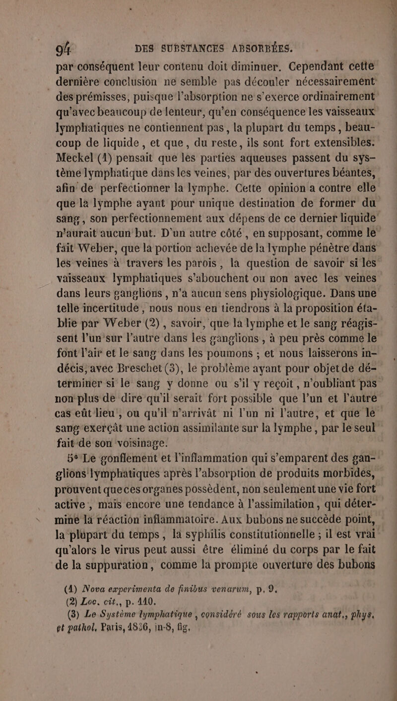 \ par conséquent leur contenu doit diminuer. Cependant cette des prémisses, puisque l'absorption ne s'exerce ordinairement qu'avec beaucoup de lenteur, qu’en conséquence les vaisseaux lymphatiques ne contiennent pas, la plupart du temps, beau- coup de liquide, et que, du reste, ils sont fort extensibles. tème lymphatique dans les veines, par des ouvertures béantes, afin de perfectionner la lymphe. Cette opinion a contre elle que là lymphe ayant pour unique destination de former du sang , son perfectionnement aux dépens de ce dernier liquide n'aurait aucun but. D’un autre côté, en supposant, comme le fait Weber, que la portion achevée de la lymphe pénètre dans les veines à travers les paroïs, la question de savoir si les vaisseaux lymphatiques s’abouchent ou non avec les veines dans leurs ganglions , n’a aucun sens physiologique. Dans une telle incertitude , nous nous en tiendrons à la proposition éfa- blie par Weber (2), savoir, que la lymphe et le sang réagis- sent l’un sur l’autre dans les ganglions , à peu près comme le font l'air et le sang dans les poumons ; et nous laisserons in- décis, avec Breschet (3), le problème ayant pour objet de dé- térriner si le sang y donne ou s’il y reçoit, n'oubliant pas nonplus de dire qu'il serait fort possible que l’un et l’autre cas eût lieu, où qu'il n'arrivât ni l’un ni l'autre, et que lé sang‘exerçât une action assimilante sur la Iymphe, par le seul fait de son voisinage. bt'Le gonflement et l’inflammation qui s'emparent des gan- glions Iymphatiques après l’absorption de produits morbidées, prouvent queces organes possèdent, non seulement une vie fort active , mais encore une tendance à l'assimilation, qui déter- miné là réaction inflammatoire. Aux bubons ne succède point, la plupart du temps, la syphilis constitutionnelle ; il est vrai qu’alors le virus peut aussi être éliminé du corps par le fait de la suppuration, comme la prompte ouverture des bubons (4) Nova experimenta de finibus venarum, p, 9. (2) Loc. cit,, p. 410. (3) Le Système lymphatique , considéré sous les rapports anat,, phys. et pathol, Paris, 4826, in-8, fig,