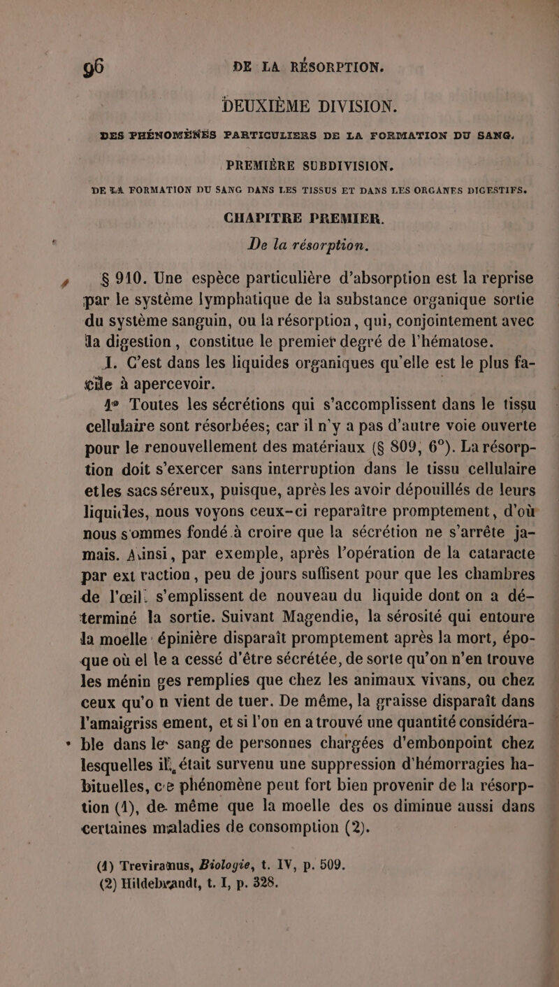 DEUXIÈME DIVISION. DES PHÉNOMENES PARTICULIERS DE LA FORMATION DU SANG, PREMIÈRE SUBDIVISION. DE LA FORMATION DU SANG DANS LES TISSUS ET DANS LES ORGANES DIGESTIFS. CHAPITRE PREMIER. De la résorption. » S$ 910. Une espèce particulière d’absorption est la reprise par le système lymphatique de la substance organique sortie du système sanguin, ou {a résorption, qui, conjointement avec la digestion, constitue le premiet degré de l’hématose. I. Cest dans les liquides organiques qu'elle est le plus fa- cile à apercevoir. | je Toutes les sécrétions qui s’accomplissent dans le tissu cellulaire sont résorbées; car il n'y a pas d'autre voie ouverte pour le renouvellement des matériaux ($ 809, 6°). La résorp- tion doit s’exercer sans interruption dans le tissu cellulaire etles sacs séreux, puisque, après les avoir dépouillés de leurs liquicles, nous voyons ceux-ci reparaître promptement, d'où nous sommes fondé à croire que la sécrétion ne s'arrête ja- mais. Ainsi, par exemple, après l’opération de la cataracte par ext raction, peu de jours suffisent pour que les chambres de l'œil. s’emplissent de nouveau du liquide dont on a dé- terminé la sortie. Suivant Magendie, la sérosité qui entoure la moelle : épinière disparaît promptement après la mort, épo- que où el le a cessé d'être sécrétée, de sorte qu’on n’en trouve les ménin ges remplies que chez les animaux vivans, ou chez ceux qu'o n vient de tuer. De même, la graisse disparaît dans l'amaigriss ement, et si l'on en a trouvé une quantité considéra- * ble dans le: sang de personnes chargées d’embonpoint chez lesquelles il, était survenu une suppression d'hémorragies ha- bituelles, ce phénomène peut fort bien provenir de la résorp- tion (1), de. même que la moelle des os diminue aussi dans certaines maladies de consomption (2). (4) Treviranus, Biologie, t. IV, p. 509. (2) Hildebandt, t. I, p. 328.