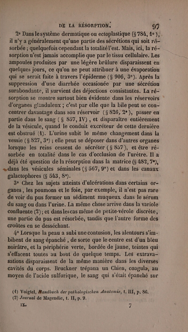 2° Dans lesystème dermatique ou ectoplastique ($ 784, do );. il n’y à généralement qu’une partie des sécrétions qui soit ré- sorbée ; quelquefois cependant la totalité l’est. Mais, ici, la ré- sorption n'est jamais accomplie que par le tissu cellulaire. Les ampoules produites par une légère brûlure disparaissent en quelques jours, ce qu’on ne peut attribuer à une évaporation qui se serait faite à travers l’épiderme ($ 906, 3°). Après la suppression d’une diarrhée occasionée par une sécrétion surabondante, il survient des déjections consistantes. La ré- sorption se montre surtout bién évidente dans les réservoirs d'organes glanduleux ; c’est par elle que la bile peut se con- centrer davantage dans son réservoir ($ 826, 2°), passer en partie dans le sang ($ 857, IV) , et disparaître entièrement de la vésicule, quand le conduit excréteur de cette dernière est obstrué (1). L’urine subit le même changement dans la vessie ($ 827, 3°) ; elle peut se déposer dans d’autres organes lorsque les reins cessent de sécréter (8 857), et être ré- sorbée en totalité dans le cas d'occlusion de l’urètre. Il a déjà été question de la résorption dans la matrice ($ 482, 7°), «dans les vésicules séminales (8 567, 9°) et dans les canaux galactophores ($S 543, 8°). 3° Chez les sujets atteints d’ulcérations dans certains or- ganes , les poumons et le foie, par exemple, il n’est pas rare de voir du pus former un sédiment muqueux dans le sérum du sang ou dans l’urine. La même chose arrive dans la variole confluente (2); et dans les cas même de petite-vérole discrète, une partie du pus est résorbée, taudis que l’autre forme des croûtes en se desséchant. 4° Lorsque la peau a subi une contusion, les alentours s'im- bibent de sang 'épanché , de sorte que le centre est d’un bleu noirâtre, et la périphérie verte, bordée de jaune, teintes qui s'effacent toutes au bout de quelque temps. Les extrava- sations disparaissent de la même manière dans les diverses cavités du corps. Bruckner trépana un Chien, coagula, au moyen de l'acide sulfurique, le sang qui s'était épanché sur (0) Voigtel, Handbuch der pathologischen Anatomie, t. TI, p. 86. (2) Journal de Magendie, t. IE, p. 9.