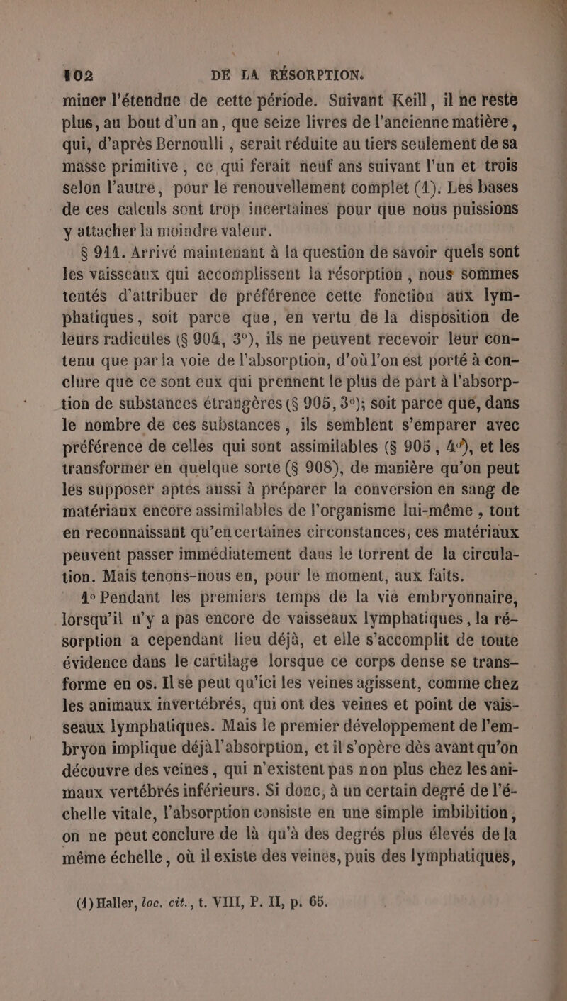 \ t 102 DÉ LA RÉSORPTION. miner l'étendue de cette période. Suivant Keill, il ne reste plus, au bout d'un an, que seize livres de l'ancienne matière, qui, d'après Bernoulli , serait réduite au tiers seulement de sa masse primitive, ce qui ferait neuf ans suivant l’un et trois selon l’autre, pour le renouvellement complet (1). Les bases de ces calculs sont trop incertaines pour que nous puissions y attacher la moindre valeur. $ 9142. Arrivé maintenant à la question de savoir quels sont les vaisseaux qui accomplissent la résorption , nous Sommes tentés d'attribuer de préférence cette fonction aux lym- phatiques, soit parce que, en vertu de la disposition de leurs radicules (8 904, 3°), ils ne peuvent recevoir leur con- tenu que par la voie de l'absorption, d’où l’on est porté à con- clure que ce sont eux qui prennent le plus de part à l'absorp- tion de substances étrangères ($ 905, 35); soit parce qué, dans le nombre de ces substances , ils semblent s'emparer avec préférence de celles qui sont assimilables (S 905 , 4%, et les transformer en quelque sorte ($ 908), de manière qu’on peut lés supposer aptes aussi à préparer la conversion en sang de matériaux encore assimilables de l'organisme lui-même , tout en reconnaissant qu’en certaines circonstances, ces matériaux peuvent passer immédiatement dans le torrent de la circula- tion. Mais tenons-nous en, pour le moment, aux faits. Ao Pendant les premiers temps de la vié embryonnaire, lorsqu'il n’y a pas encore de vaisseaux lymphatiques, la ré- sorption à cependant lieu déjà, et elle s’accomplit de toute évidence dans le cartilage lorsque ce corps dense se trans- forme en os. Il se peut qu'ici les veines agissent, comme chez les animaux invertébrés, qui ont des veines et point de vais- seaux lymphatiques. Mais le premier développement de l’em- bryon implique déjà l'absorption, et il s'opère dès avant qu’on découvre des veines, qui n'existent pas non plus chez les ani- maux vertébrés inférieurs. Si dore, à un certain degré de l’é- chelle vitale, l’absorption consiste en une simple imbibition, on ne peut conclure de là qu’à des degrés plus élevés de Ja même échelle , où il existe des veines, puis des lymphatiqués, (4) Haller, loc. cit., t. VIIL, P, IL, p. 65. &gt; # À x cs FES TO ST 0) P é # n indie ms ns de Se