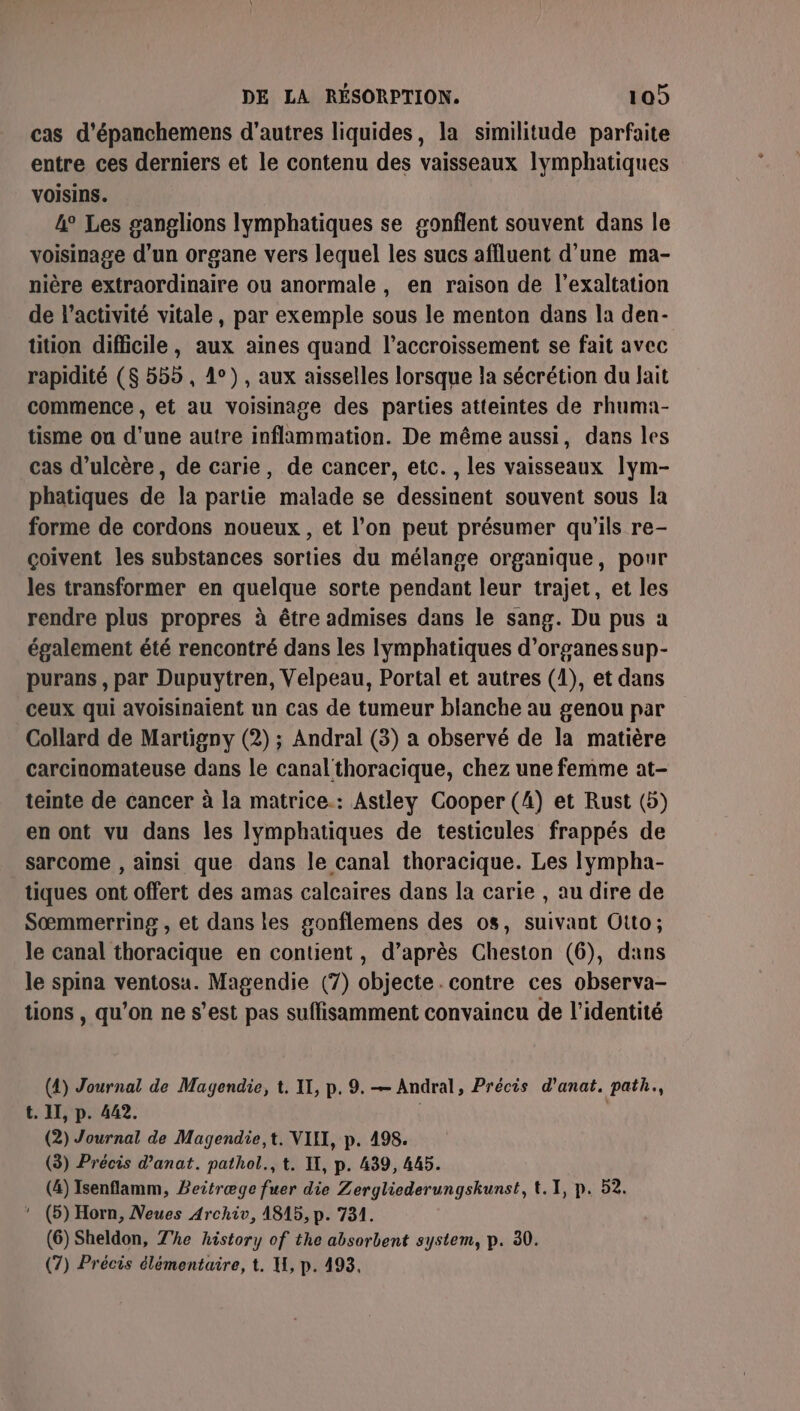 cas d’épanchemens d’autres liquides, la similitude parfaite entre ces derniers et le contenu des vaisseaux lymphatiques voisins. 4° Les ganglions Ilymphatiques se gonflent souvent dans le voisinage d’un organe vers lequel les sucs affluent d’une ma- nière extraordinaire ou anormale, en raison de l’exaltation de l’activité vitale, par exemple sous le menton dans la den- tüition difficile, aux aines quand l’accroissement se fait avec rapidité ($ 555 , 1°), aux aisselles lorsque la sécrétion du lait commence , et au voisinage des parties atteintes de rhuma- tisme ou d'une autre inflammation. De même aussi, dans les cas d’ulcère, de carie, de cancer, etc. , les vaisseaux lym- phatiques de la partie malade se dessinent souvent sous la forme de cordons noueux, et l’on peut présumer qu'ils re- çoivent les substances sorties du mélange organique, pour les transformer en quelque sorte pendant leur trajet, et les rendre plus propres à être admises dans le sang. Du pus a également été rencontré dans les Iymphatiques d'organes sup- purans , par Dupuytren, Velpeau, Portal et autres (1), et dans ceux qui avoisinaient un cas de tumeur blanche au genou par Collard de Martigny (2) ; Andral (3) a observé de la matière carcinomateuse dans le canal'thoracique, chez une femme at- teinte de cancer à la matrice.: Astley Cooper (4) et Rust (5) en ont vu dans les lymphatiques de testicules frappés de sarcome , ainsi que dans le canal thoracique. Les Iympha- tiques ont offert des amas calcaires dans la carie , au dire de Sœmmerring , et dans les gonflemens des os, suivant Otto; le canal thoracique en contient, d’après Cheston (6), dans le spina ventosa. Magendie (7) objecte. contre ces observa- tions , qu’on ne s’est pas suffisamment convaincu de l'identité (4) Journal de Magendie, t. IT, p. 9. — Andral, Précis d’anat. path., t. II, p. 442. | (2) Journal de Magendie,t. VII, p. 498. (3) Précis d’anat. pathol., t. IX, p. 439, 445. (4) Isenflamm, Beitræge fuer die Zergliederungskunst, t.1, p. 52. * (5) Horn, Neues Archiv, 1815, p. 731. (6) Sheldon, The history of the absorbent system, p. 30. (7) Précis élémentaire, t. HU, p. 493,