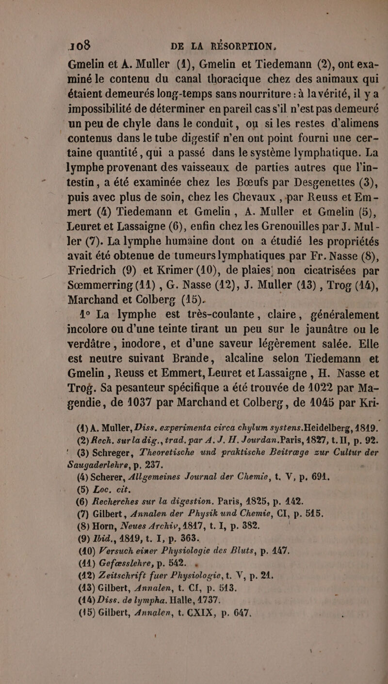 Gmelin et A. Muller (1), Gmelin et Tiedemann (2), ont exa- miné le contenu du canal thoracique chez des animaux qui étaient demeurés long-temps sans nourriture : à la vérité, il ya impossibilité de déterminer en pareil cas s’il n’est pas demeuré un peu de chyle dans le conduit, ou si les restes d'alimens contenus dans le tube digestif n’en ont point fourni une cer- taine quantité, qui à passé dans le système lymphatique. La lymphe provenant des vaisseaux de parties autres que l'in- testin, à été examinée chez les Bœufs par Desgenettes (3), puis avec plus de soin, chez les Chevaux , par Reuss et Em- mert (4) Tiedemann et Gmelin, A. Muller et Gmelin (5), Leuret et Lassaigne (6), enfin chez les Grenouilles par J. Mul- ler (7). La lymphe humaine dont on a étudié les propriétés avait été obtenue de tumeurs Iymphatiques par Fr. Nasse (8), Friedrich (9) et Krimer (10), de plaies! non cicatrisées par Sœmmerring (11) , G. Nasse (12), J. Muller (13) , Trog (14), Marchand et Colberg (15). A La lymphe est très-coulante, claire, généralement incolore ou d’une teinte tirant un peu sur le jaunâtre ou le verdâtre , inodore, et d’une saveur légèrement salée. Elle est neutre suivant Brande, alcaline selon Tiedemann et Gmelin , Reuss et Emmert, Leuret et Lassaisne , H. Nasse et Trog. Sa pesanteur spécifique a été trouvée de 1022 par Ma- gendie, de 1037 par Marchand et Colberg, de 1045 par Kri- (4) A. Muller, Diss, experimenta circa chylum systens. Heidelberg, 4819. (2) Rech. sur la dig., trad. par 4.J. H. Jourdan.Paris, 4827, t. Il, p. 92. ! (3) Schreger, T'heoretische und praktische Beitræge zur Cultur der Saugaderlehre, p. 237. (4) Scherer, Allgemeines Journal der Chemie, t. V, p, 694, (5) Loc. cit. (6) Recherches sur la digestion. Paris, 4825, p. 442. (7) Gilbert, Annalen der Physik und Ciel CI, P 045. (8) Horn, nt Archiv, 1817, t. I, p. 382. (9) Zbid., 4819, t. I, p. 363. (40) Pari einer Physiologie des Bluts, p. 447. (41) Gefæsslehre, p. 542. , (42) Zeitschrift fuer Physiologie,t. V, p. 21. (13) Gilbert, Annalen, t. CI, p. 513. (14) Diss. de lympha. Halle, 4737. (15) Gilbert, Annalen, t. CXIX, p. 647.