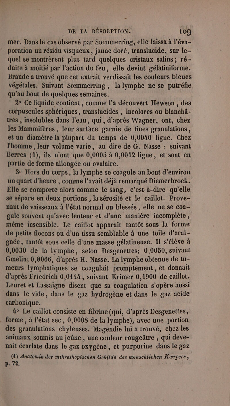 mer. Dans le cus observé par Sœmmerring, elle laissa à l’éva- poration un résidu visqueux, jaune doré, translucide, sur le- quel se montrèrent plus tard quelques cristaux salins ; ré- duite à moitié par l’action du feu, elle devint gélatiniforme. Brande a trouvé que cet extrait verdissait les couleurs bleues végétales. Suivant Sœmmerring , la lymphe ne se putréfie qu'au bout de quelques semaines. 2° Celiquide contient, comme l’a découvert Hewson, des corpuscules sphériques, translucides , incolores ou blanchâ- tres , insolubles dans l’eau, qui, d’après Wagner, ont, chez les Mammifères , leur surface garnie de fines granulations, et un diamètre la plupart du temps de 0,0040 ligne. Chez l’homme , leur volume varie, au dire de G. Nasse : suivant Berres (1), ils n'ont que 0,0005 à 0,0012 ligne, et sont en partie de forme allongée ou ovalaire. 3° Hors du corps, la lymphe se coagule au bout d'environ un quart d'heure , comme l'avait déjà remarqué Diemerbroek. Elle se comporte alors comme le sang, c'est-à-dire qu’elle se sépare en deux portions , la sérosité et le caillot. Prove- nant de vaisseaux à l’état normal ou blessés , elle ne se coa- gule souvent qu'avec lenteur et d’une manière incomplète, même insensible. Le caillot apparaît tantôt sous la forme de petits flocons ou d’un tissu semblable à une toile d’arai- gnée , tantôt sous celle d’une masse gélatineuse. Il s'élève à 0,0030 de la lymphe, selon Desgenettes; 0,0050, suivant Gmelin; 0,0066, d’après H. Nasse. La lymphe obtenue de tu- meurs lymphatiques se coagulait promptement, et donnait d’après Friedrich 0,0144, suivant Krimer 0,1900 de caillot. Leuret et Lassaigne disent que sa coagulation s'opère aussi dans le vide, dans le gaz hydrogène et dans le gaz acide carbonique. 4° Le caillot consiste en fibrine (qui, d’après Desgenettes, . forme, à l’état sec, 0,0008 de la lymphe), avec une portion des granulations chyleuses. Magendie lui a trouvé, chez les animaux soumis au jeûne , une couleur rougeâtre , qui deve- nait écarlate dans le gaz oxygène, et purpurine dans le gaz (4) Anatomie der mikroskopischen Gebilde des menschlichen Kærpers, p. 72.