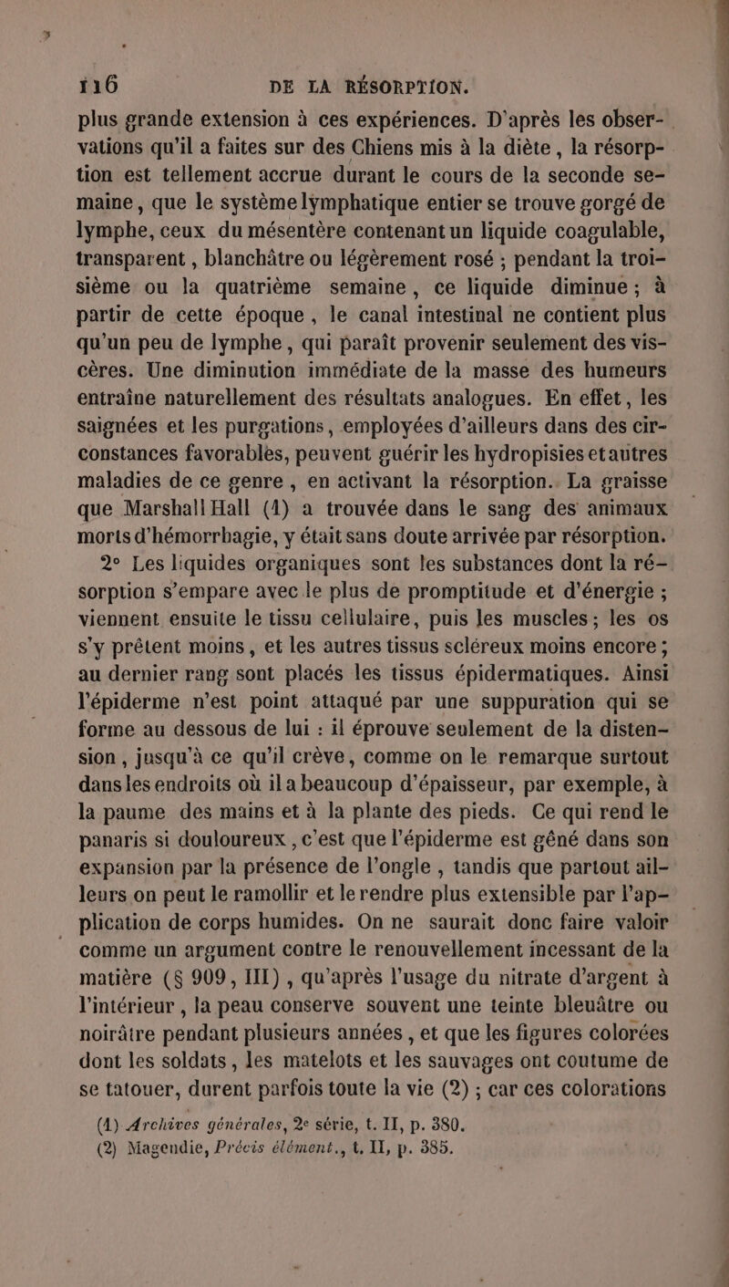 plus grande extension à ces expériences. D'après les obser- vations qu’il a faites sur des Chiens mis à la diète , la résorp- tion est tellement accrue durant le cours de la seconde se- maine, que le système lÿmphatique entier se trouve gorgé de lymphe, ceux du mésentère contenant un liquide coagulable, transparent , blanchâtre ou légèrement rosé ; pendant la troi- sième ou la quatrième semaine, ce liquide diminue; à partir de cette époque , le canal intestinal ne contient plus qu'un peu de lymphe , qui paraît provenir seulement des vis- cères. Une diminution immédiate de la masse des humeurs entraîne naturellement des résultats analogues. En effet, les saignées et les purgations, employées d’ailleurs dans des cir- constances favorables, peuvent guérir les hydropisies etautres maladies de ce genre , en activant la résorption.. La graisse que Marshall Hall (1) a trouvée dans le sang des animaux morts d'hémorrhagie, y était sans doute arrivée par résorption. 2° Les liquides organiques sont les substances dont la ré- sorption s’empare avec le plus de promptitude et d'énergie ; viennent ensuite le tissu cellulaire, puis les muscles; les os s'y prêtent moins, et les autres tissus scléreux moins encore ; au dernier rang sont placés les tissus épidermatiques. Ainsi l'épiderme n’est point attaqué par une suppuration qui se forme au dessous de lui : il éprouve seulement de la disten- sion , jusqu’à ce qu'il crève, comme on le remarque surtout dans les endroits où il a beaucoup d'épaisseur, par exemple, à la paume des mains et à la plante des pieds. Ce qui rend le panaris si douloureux , c'est que l’épiderme est gêné dans son expansion par la présence de l’ongle , tandis que partout ail- leurs on peut le ramollir et le rendre plus extensible par l'ap- plication de corps humides. On ne saurait donc faire valoir comme un argument contre le renouvellement incessant de la matière (8 909, III) , qu'après l'usage du nitrate d'argent à l'intérieur , la peau conserve souvent une teinte bleuâtre ou noirâtre pendant plusieurs années , et que les figures colorées dont les soldats , les matelots et les sauvages ont coutume de se tatouer, durent parfois toute la vie (2) ; car ces colorations (A) Archives générales, % série, t. II, p. 380.