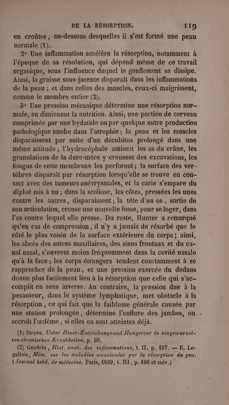 en croûtes, au-dessous desquelles il s'est formé une peau normale (1). 2° Une inflammation accélère la résorption, notamment à l'époque de sa résolution, qui dépend même de ce travail organique, sous l'influence duquel le gonflement se dissipe. Ainsi, la graisse sous-jacente disparaît dans jes inflammations de la peau ; et dans celles des muscles, ceux-ci maigrissent, comme le membre entier (2). 3° Une pression mécanique détermine une résorption nor- male, en diminuant la nutrition. Ainsi, une portion de cerveau comprimée par une hydatide ou par quelque autre production pathologique tombe dans l’atrophie ; la peau et les muscles disparaissent par suite d’un décubitus prolongé dans une même attitude ; l'hydrocéphale amincit les os du crâne, les granulations de la dure-mère y creusent des excavations, les fongus de cette membrane les perforent; la surface des ver- tèbres disparaît par résorption lorsqu'elle se trouve en con- tact avec des tumeurs anévrysmales, et la carie s’empare du diploé mis à nu ; dans Ja scoliose, les côtes, pressées les unes. contre les autres, disparaissent ; la tête d’un os , sortie de son articulation, creuse une nouvelle fosse, pour se loger, dans l'os contre ‘lequel elle presse. Du reste, Hunter à remarqué qu’en cas de compression, il n’y a jamais de résorbé que le côté le plus voisin de la surface extérieure du corps; ainsi, les abcès des antres maxillaires, des sinus frontaux et du ca- nal nasal, s'ouvrent moins fréquemment dans la cavité nasale qu'à la face ; les corps étrangers tendent constamment à se rapprocher de la peau, et une pression exercée du dedans donne plus facilement lieu à la résorption que celle qui s’ac- complit en sens inverse. Au contraire, la pression due à la pesanteur, dans le système lymphatique, met obstacle à la résorption , ce qui fait que la faiblesse générale causée par une station prolongée, détermine l’enflure des jambes, ou . accroît l'æœdème , si elles en sont atteintes déjà. | (4) Struve, Ueber Diaet-Entziehungs-und Ilunyercur in eingewurzel- ten chronischen Krankheiten, p. 58. (2) Gendrin , ist, anat, des inflammations, t. II, p. 497. — EF, Le- gallois, Mém. sur les maladies occasionées par la résorption du pus. , (Journal hebd, de médecine. Paris, 4829, t. HI, p. 166 et suiv.)