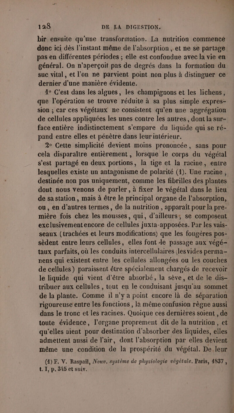 bir ensuite qu'une transformation. La nutrition commencé donc ici dès l'instant même de l'absorption , et ne se partage pas en différentes périodes ; elle est confondue avec la vie en général. On n'aperçoit pas de degrés dans la formation du suc vital, et l'on ne parvient point non plus à distinguer ce dernier d'une manière évidente. 1° C’est dans les algues, les champignons et les lichens, que l'opération se trouve réduite à sa plus simple expres- sion ; Car ces végétaux ne consistent qu’en une aggrégation de cellules appliquées les unes contre les autres, dont la sur- face entière indistinctement s'empare du liquide qui se ré- pand entre elles et pénètre dans leurintérieur. 2° Cette simplicité devient moins prononcée, sans pour cela disparaître entièrement , lorsque le corps du végétal s'est partagé en deux portions, la tige et la racine, entre lesquelles existe un antagonisme de polarité (1). Une racine, destinée non pas uniquement, comme les fibrilles des plantes dont nous venons de parler , à fixer le végétal dans le lieu de sa station, mais à être le principal organe de l'absorption, ou, en d’autres termes, de la nutrition , apparaît pour la pre- mière fois chez les mousses, qui, d’ailleurs; se composent exclusivement encore de cellules juxta-apposées. Par les vais- seaux (trachées et leurs modifications) que les fougères pos- sèdent entre leurs cellules, elles font le passage aux végé- taux parfaits, où Les conduits intercellulaires (les vides perma- nens qui existent entre les cellules allongées ou les couches de cellules) paraissent être spécialement chargés de recevoir le liquide qui vient d’être absorbé, la sève, et de le dis- tribuer aux cellules , tout en le conduisant jusqu au sommet de la plante. Comme il n’y a point encore là de séparation rigoureuse entre les fonctions , la même confusion règne aussi dans le tronc et les racines. Quoique ces dernières soient , de toute évidence, l'organe proprement dit de la nutrition , et qu'elles aient pour destination d'absorber des liquides, elles admettent aussi de l'air, dont l'absorption par elles devient même une condition de la prospérité du végétal. De. leur (4)F. V. Raspail, Nouv, système de physiologie végétale, Paris, 4837, t. 1, p.345 et suiv.