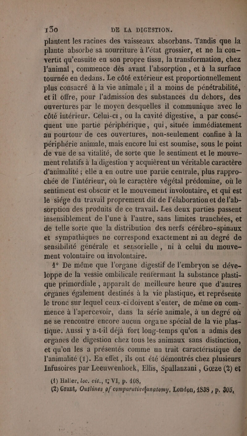 plantent les racines des vaisseaux absorbans. Tandis que la plante absorbe sa nourriture à l’état grossier, et ne la con— vertit qu’ensuite en son propre tissu, la transformation, chez l’animal , commence dès avant l’absorption , et à la surface tournée en dedans. Le côté extérieur est proportionnellement plus consacré à la vie animale ; il a moins de pénétrabilité, et il offre, pour l'admission des substances du dehors, des ouvertures par le moyen desquelles il communique avec le côté intérieur. Celui-ci, ou la cavité digestive, a par consé- quent une partie périphérique, qui, située immédiatement au pourtour de ces ouvertures, non-seulement confine à la périphérie animale, mais encore lui est soumise, sous lé point de vue de sa vitalité, de sorte que le sentiment et le mouve- ment relatifs à la digestion y acquièrent un véritable caractère d’animalité ; elle à en outre une partie centrale, plus rappro- chée de l’intérieur, où le caractère végétal prédomine, où le sentiment est obscur et le mouvement involontaire, et qui est le siége du travail proprement dit de l'élaboration et de l'ab- sorption des produits de ce travail. Les deux parties passent insensiblement de l’une à l’autre, sans limites tranchées, et de telle sorte que la distribution des nerfs cérébro-spinaux et sympathiques ne correspond exactement ni au degré de sensibilité générale et sensorielle , ni à celui du mouve- ment volontaire ou involontaire. 4° De même que l'organe digestif de l'embryon se déve- loppe de la vessie ombilicale renfermant la substance plasti- que primordiale , apparaît de meilleure heure que d’autres organes également destinés à la vie plastique, et représente le tronc sur lequel ceux-ci doivent s’enter, de même on com. mence à l’apercevoir, dans la série animale, à un degré où ne se rencontre encore aucun organe spécial de la vie plas- tique. Aussi y a-t-il déjà fort long-temps qu'on a admis des organes de digestion chez tous les animaux sans distinction, et qu'on les à présentés comme un trait caractéristique de l'animalité (1). En eflet , ils ont été démontrés chez plusieurs Infusoires par Leeuvrenhoëk, Ellis, Lau , Goœæze (2) et (1) Haller, Loc, cit., t; VI, p. 408, (2) Grant, Quélines of comparativefanatomy, London, 4838 , p, 305,