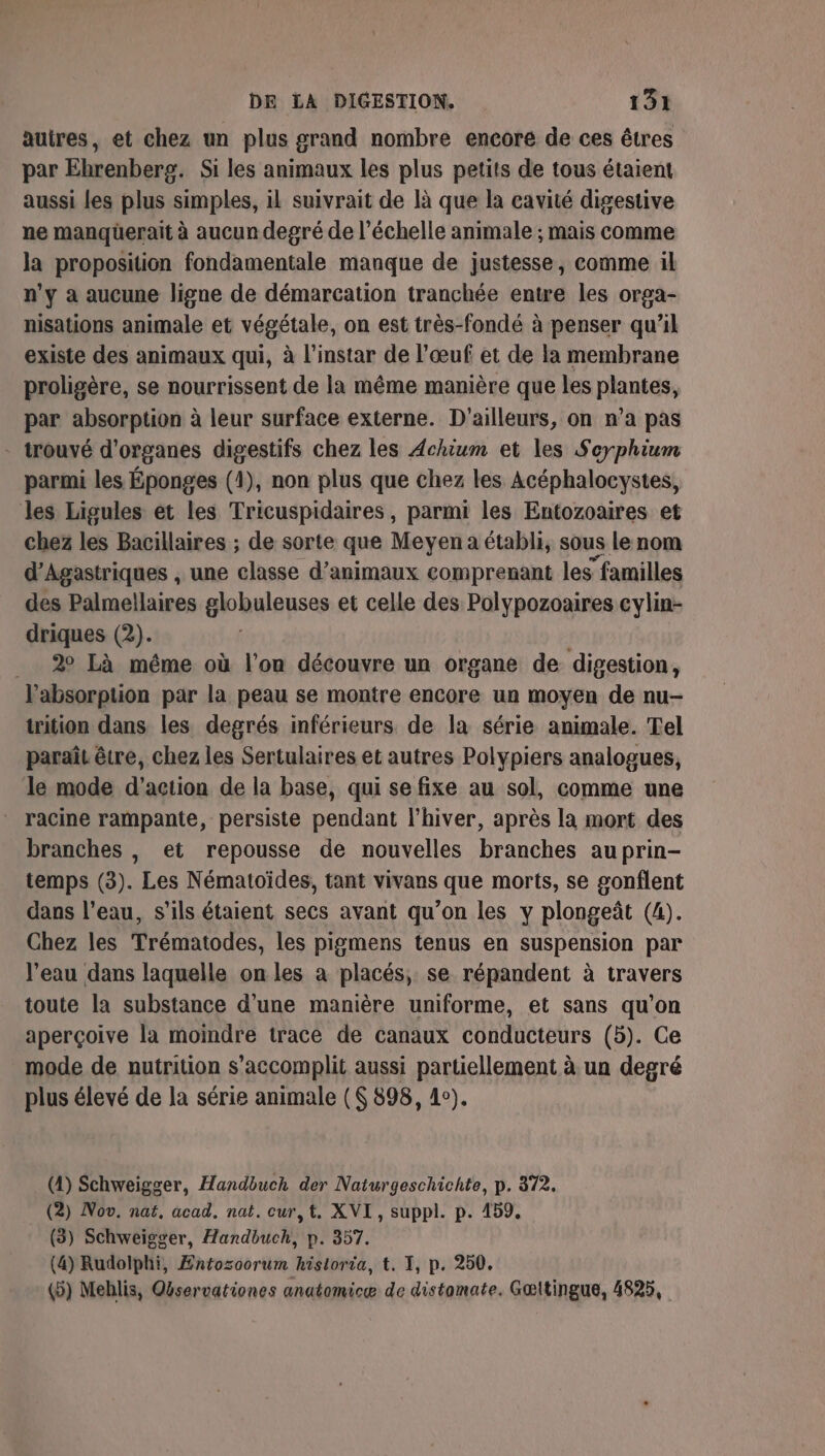 autres, et chez un plus grand nombre encore de ces êtres par Ehrenberg. Si les animaux les plus petits de tous étaient aussi Les plus simples, il suivrait de là que la cavité digestive ne manquüerait à aucun degré de l'échelle animale ; mais comme la proposition fondamentale manque de justesse, comme il n’y à aucune ligne de démarcation tranchée entre les orga- nisations animale et végétale, on est très-fondé à penser qu’il existe des animaux qui, à l'instar de l’œuf et de la membrane proligère, se nourrissent de la même manière que les plantes, par absorption à leur surface externe. D'ailleurs, on n’a pas - trouvé d'organes digestifs chez les Achium et les Seyphium parmi les Éponges (1), non plus que chez les Acéphalocystes, les Ligules et les Tricuspidaires, parmi les Entozoaires et chez les Bacillaires ; de sorte que Meyen a établi, sous le nom d’Agastriques , une classe d'animaux comprenant les familles des Palmellaires globuleuses et celle des Polypozoaires cylin- driques (2). _ 2 Là méme où l’on découvre un organe de digestion, l'absorption par la peau se montre encore un moyen de nu- trition dans les degrés inférieurs de la série animale. Tel paraît être, chez les Sertulaires et autres Polypiers analogues, le mode d'action de la base, qui se fixe au sol, comme une racine rampante, persiste pendant l'hiver, après la mort des branches , et repousse de nouvelles branches auprin- temps (3). Les Nématoïdes, tant vivans que morts, se gonflent dans l’eau, s'ils étaient secs avant qu’on les y plongeât (4). Chez les Trématodes, les pigmens tenus en suspension par l’eau dans laquelle on les a placés, se répandent à travers toute la substance d’une manière uniforme, et sans qu’on aperçoive la moindre trace de canaux conducteurs (5). Ce mode de nutrition s’accomplit aussi partiellement à un degré plus élevé de la série animale (S 898, 4e). (4) Schweigger, Handbuch der Naturgeschichte, p. 372. (2) Nov. nat, acad. nat. cur,t. XVI, suppl. p. 159, (3) Schweigger, Handbuch, p. 357. (4) Rudolphi, Æntozoorum hisloria, t. 1, p. 250. (5) Mehlis, Qservationes anatomicæ de distomate. Gœltingue, 4825,