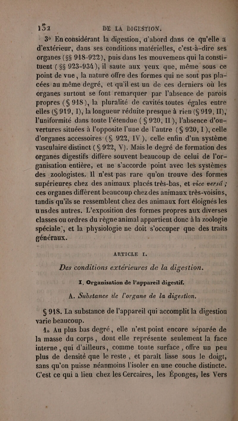 * 3° En considérant la digestion, d’abord dans ce qu'elle à organes ($$ 918-922), puis dans les mouvemens qui la consti- tuent ( $$ 923-934), il saute aux yeux que, même sous ce point de vue, la nature offre des formes qui ne sont pas pla- cées au éme degré, et qu'il est un de ces derniers où les organes surtout se font remarquer par l’absence de parois propres ($ 918), la pluralité de cavités toutes égales entre elles (6 919, 1), la longueur réduite presque à rien (S 949, IT), l’uniformité dans toute l'étendue ( $ 920, IT }, l'absence d’ou- vertures situées à l’opposite l’une de l’autre ($ 920, I}, celle d'organes accessoires: ($ 922, IV ), celle enfin d’un système vasculaire distinct (922, V). Mais le degré de formation des organes digestifs diffère souvent beaucoup de celui de l’or- ganisation entière, et ne s'accorde point avec les systèmes des zoologistes. Il n’est pas rare qu'on trouve des formes supérieures chez des animaux placés très-bas, et vice versé ; ces organes diffèrent beaucoup chezdes animaux très-voisins, tandis qu’ils se ressemblent chez des animaux fort éloignés les unsdes autres. L'exposition des formes propres aux diverses classes ou ordres du règne animal appartient donc à la zoologie spéciale’, et la physiologie ne doit s'occuper que des traits GPS Re ARTICLE I, Des conditions extérieures de la digestion. ZI. Organisation de l'appareil digestif. À. Substance te l'organe de la digestion. 6 918. La substance de l'appareil qui accomplit la Dee 20 varie beaucoup. A Au plus bas degré, elle n’est point encore séparée de la masse du corps, dont elle représente seulement Ja face interne , qui d’ailleurs, comme toute surface , offre un peu plus de densité que le reste , et paraît lisse sous le doigt, sans qu’on puisse néanmoins l'isoler en une couche distincte. C'est ce qui a lieu chez les Gercaires, les Éponges, les Vers