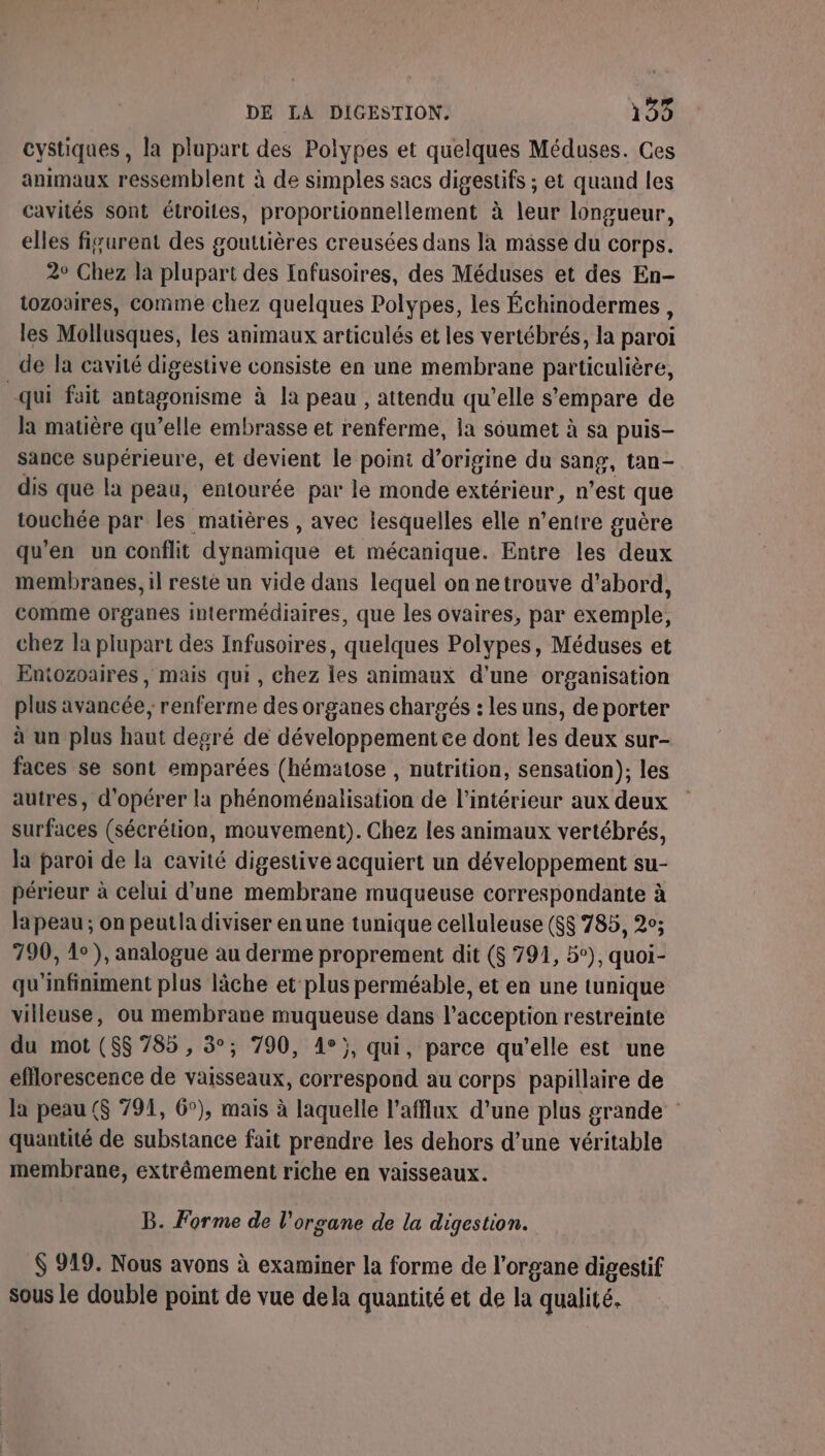 cystiques, la plupart des Polypes et quelques Méduses. Ces animaux ressemblent à de simples sacs digestifs ; et quand les cavités sont étroites, proportionnellement à leur longueur, elles figurent des gouttières creusées dans la mässe du corps. 2° Chez la plupart des fufusoires, des Méduses et des En- tozoaires, comme chez quelques Polypes, les Échinodermes, les Mollusques, les animaux articulés et les vertébrés, la paroi de la cavité digestive consiste en une membrane particulière, qui fait antagonisme à la peau , attendu qu'elle s'empare de la matière qu’elle embrasse et renferme, ia soumet à sa puis- sance supérieure, et devient le point d’origine du sang, tan- dis que la peau, entourée par le monde extérieur, n’est que touchée par les matières , avec lesquelles elle n’entre guère qu'en un conflit dynamique et mécanique. Entre les deux membranes, il reste un vide dans lequel on netrouve d’abord, comme organes intermédiaires, que les ovaires, par exemple, chez la plupart des Infusoires, quelques Polypes, Méduses et Entozoaires , mais qui, chez les animaux d'une organisation plus avancée, renferme des organes chargés : les uns, de porter à un plus haut degré de développement ce dont les deux sur- faces se sont emparées (hématose , nutrition, sensation); les autres, d'opérer la phénoménalisation de l’intérieur aux deux surfaces (sécrétion, mouvement). Chez les animaux vertébrés, la paroi de la cavité digestive acquiert un développement su- périeur à celui d’une membrane muqueuse correspondante à la peau ; on peutla diviser en une tunique celluleuse ($$ 785, 2°; 790, 1°), analogue au derme proprement dit ($ 791, 5°), quoi- qu'infiniment plus lâche et plus perméable, et en une tunique villeuse, ou membrane muqueuse dans l’acception restreinte du mot ($$ 785 , 3°; 790, 4°}, qui, parce qu'elle est une efflorescence de vaisseaux, correspond au corps papillaire de la peau ($ 791, 6°), mais à laquelle l'afflux d’une plus grande : quantité de substance fait prendre les dehors d’une véritable membrane, extrêmement riche en vaisseaux. B. Forme de l'organe de la digestion. $ 919. Nous avons à examiner la forme de l'organe digestif sous le double point de vue dela quantité et de la qualité.