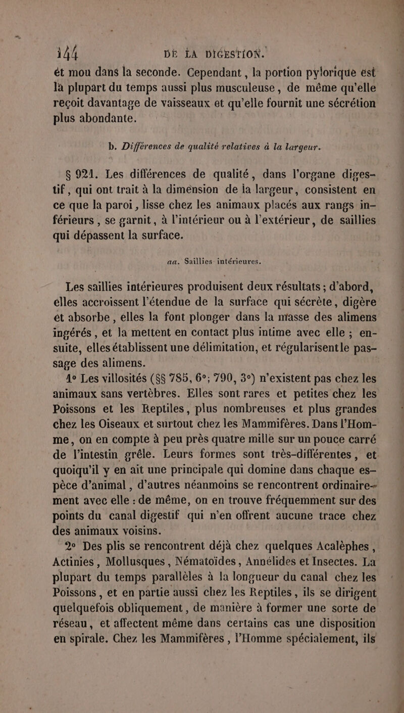 ét mou dans la seconde. Cependant , la portion pylorique est là plupart du temps aussi plus musculeuse, de même qu'elle reçoit davantage de vaisseaux et qu’elle fournit une sécrétion plus abondante. b. Différences de qualité relatives à la largeur. $ 921. Les différences de qualité, dans l'organe diges- tif, qui ont trait à la dimension de ia largeur, consistent en ce que la paroi, lisse chez les animaux placés aux rangs in- férieurs , se garnit, à l’intérieur ou à l'extérieur, de saillies qui dépassent la surface. aa. Saillies- intérieures. Les saillies intérieures produisent deux résultats ; d’abord, élles accroissent l'étendue de la surface qui sécrète, digère ét absorbe , elles la font plonger dans la masse des alimens ingérés , et la mettent en contact plus intime avec elle ; en- suite, elles établissent une délimitation, et régularisentle pas- sage des alimens. 4° Les villosités ($$ 785, 6°; 790, 3°) n'existent pas chez les animaux sans vertèbres. Elles sont rares et petites chez les Poissons et les Reptiles, plus nombreuses et plus grandes chez les Oiseaux et surtout chez les Mammifères. Dans l’'Hom- me, on en compte à peu près quatre mille sur un pouce carré quoiqu'il y en ait une principale qui domine dans chaque es- pèce d’animal , d’autres néanmoins se rencontrent ordinaire ment avec elle : de même, on en trouve fréquemment sur des points du canal uen qui n’en offrent aucune trace chez des animaux voisins. 2 Des plis se rencontrent déjà chez quelques Acitéphés! Actinies, Mollusques , Nématoïdes , Annélides et Insectes. La plupart du temps parallèles à la longueur du canal chez les Poissons , et en partie aussi chez les Reptiles, ils se dirigent quelquefois obliquement , de manière à former une sorte de réseau, et affectent même dans certains cas une disposition en spirale. Chez les Mammifères , l'Homme spéciaiement, ils