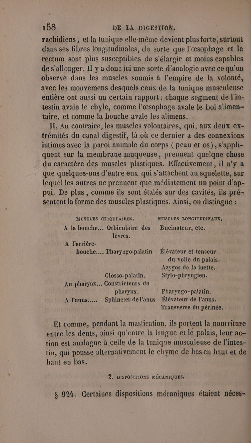 rachidiens , et la tunique elle-même devient plus forte, surtout dans ses fibres longitudimales, de sorte que l'œsophage et le rectum sont plus susceptibles de s'élargir et moins capables de s’allonger. Il y a donc ici une sorte d’analogie avec ce qu'on observe dans les muscles soumis à l'empire de la volonté, avec les mouvemens desquels ceux de la tunique musculeuse entière ont aussi un Certain rapport; chaque segment de l'in- testin avale le chyle, comme l’œsophage avale le bol alimen- taire, et comme la bouche avale les alimens. . II, Au contraire, les muscles volontaires, qui, aux deux ex- trémilés du canal digestif, là où ce dernier a des connexions intimes avec la paroi animale du corps ( peau et os), s’appli- quent sur la membrane muqueuse, prennent quelque chose du caractère des muscles plastiques. Effectivement, il n’y a que quelques-uns d’entre eux qui s’attachent au squelette, sur lequel les autres ne prennent que médiatement un point d’ap- pui. De plus, comme ils sont étalés sur des cavités, ils pré- sentent la forme des muscles plastiques. Ainsi, on distingue : MUSCLES CIRCULAIRES. MUSCLES LONGITUDINAUX,. À la bouche... Orbiculaire des Bucinateur, etc. lèvres. A l’arrière- | bouche... Pharyngo-palatin Élévateur et tenseur . x du voile du palais. Azygos de la luette. Glosso-palatin. Stylo-phryngien. Au pharynx... Constricteurs du : pharynx. Pharyngo-palatin. À l'anus... Sphincter del’anus Élévateur de l’anus. Transverse du périnée. Et comme, pendant la mastication, ils portent la nourriture entre les dents, ainsi qu'entre la langue et le palais, leur ac- tion est analogue à celle de la tunique musculeuse de l'intes- tio, qui pousse alternativement le chyme de bas en haut et de haut en bas. 2, DISPOSITIONS MÉCANIQUES: 8 92%. Certaines dispositions mécaniques étaient néces-