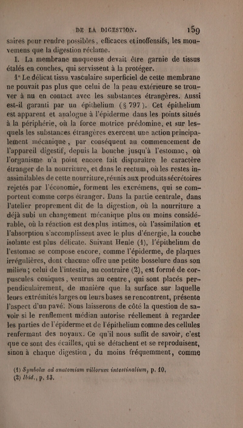 saires pour rendre possibles , efficaces etinoffensifs, les mou- vemens que la digestion réclame. I. La membrane muqueuse devait être garnie de tissus étalés en couches, qui servissent à la protéger. 1° Le délicat tissu vasculaire superficiel de cette membrane ne pouvait pas plus que celui de la peau extérieure se trou- ver à nu en contact avec les substances étrangères. Aussi est-il garanti par un épithelium ($ 797). Cet épithelium est apparent et analogue à l’épiderme dans les points situés à la périphérie, où la force motrice prédomine, et sur les- quels les substances étrangères exercent une action principa- lement mécanique, par conséquent au commencement de l’appareil digestif, depuis la bouche jusqu'à l'estomac, où l'organisme n’a point encore fait disparaître le caractère étranger de la nourriture, et dans le rectum, où les restes in- assimilables de cette nourriture,réunis aux produits sécrétoires rejetés par l’économie, forment les excrémens, qui se com- portent comme corps étranger. Dans la partie centrale, dans l'atelier proprement dit de la digestion, où la nourriture a déjà subi un changement mécanique plus où moins considé- rable, où la réaction est desplus intimes, où l’assimilation et Pabsorption s’accomplissent avec le plus d'énergie, la couche isolante est plus délicate. Suivant Henle (1), l'épithelium de l'estomac se compose encore, comme l'épiderme, de plaques irrégulières, dont chacune offre une petite bosselure dans son milieu ; celui de l'intestin, au contraire (2), est formé de cor- puscules coniques , venirus au centre, qui sont placés per- pendiculairement, de manière que la surface sur laquelle leurs extrémités larges ou leurs bases se rencontrent, présente l'aspect d’un pavé. Nous laisserons de côté la question de sa- voir si le renflement médian autorise réellement à regarder les parties de l'épiderme et de l'épithelium comme des cellules renfermant des noyaux. Ce qu'il nous suffit de savoir, c’est que ce sont des écailles, qui se détachent et se reproduisent, sinon à chaque digestion, du moins fréquemment, comme (1) Symbolæ ad anatomiam villorum intestinalium, p, 40, (2) Lbid., p, 43,