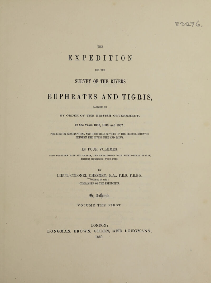 EXPEDITION FOR THE SURVEY OF THE RIVERS EUPHRATES AND TIGRIS, CARRIED ON BY ORDER OF THE BRITISH GOVERNMENT, In the Years 1835, 1836, and 1837; PRECEDED BY GEOGRAPHICAL AND HISTORICAL NOTICES OF THE REGIONS SITUATED BETWEEN THE RIVERS NILE AND INDUS. IN FOUR VOLUMES. WITH FOURTEEN MAPS AND CHARTS, AND EMBELLISHED WITH NINETY-SEVEN PLATES, BESIDES NUMEROUS WOOD-CUTS. BY LIEUT.-COLONEL CHESNEY, R.A., F.R.S. F.R.G.S. iSSlonei, IN ASIA ; COMMANDER OF THE EXPEDITION. 38q Mjjnrity. VOLUME THE FIRST. LONDON: LONGMAN, BROWN, GREEN, AND LONGMANS 1850.