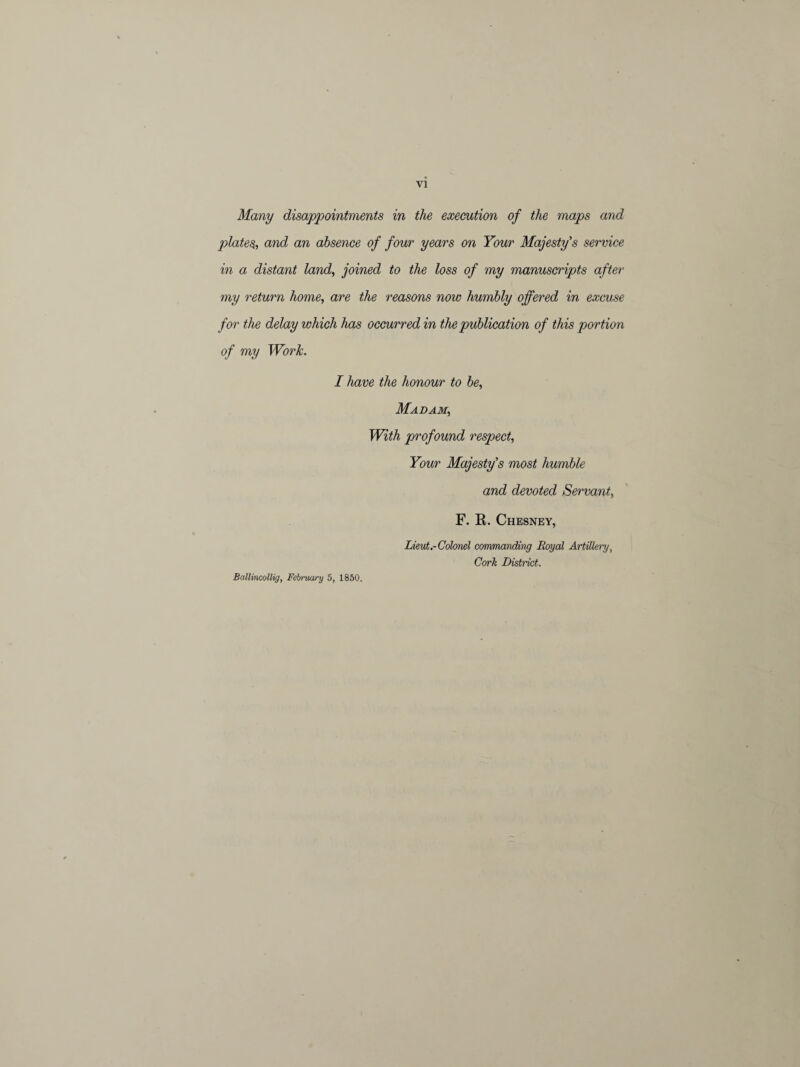 Many disappointments in the execution of the maps and plates, and an absence of four years on Your Majesty's service in a distant land, joined to the loss of my manuscripts after my return home, are the reasons now humbly offered in excuse for the delay which has occurred in the publication of this portion of my Work. I have the honour to be, Madam, With profound respect, Your Majesty's most humble and devoted Servant, F. R. Chesney, Lieut.-Colonel commanding Royal Artillery, Cork District. Ballincollig, February 5, 1850.