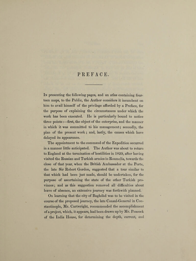 PREFACE. In presenting the following pages, and an atlas containing four¬ teen maps, to the Public, the Author considers it incumbent on him to avail himself of the privilege afforded by a Preface, for the purpose of explaining the circumstances under which the work has been executed. He is particularly bound to notice three points:—first, the object of the enterprise, and the manner in which it was committed to his management; secondly, the plan of the present work; and, lastly, the causes which have delayed its appearance. The appointment to the command of the Expedition occurred in a manner little anticipated. The Author was about to return to England at the termination of hostilities in 1829, after having- visited the Russian and Turkish armies in Roumelia, towards the close of that year, when the British Ambassador at the Porte, the late Sir Robert Gordon, suggested that a tour similar to that which had been just made, should be undertaken, for the purpose of ascertaining the state of the other Turkish pro¬ vinces; and as this suggestion removed all difficulties about leave of absence, an extensive journey was forthwith planned. On learning that the city of Baghdad was to be visited in the course of the proposed journey, the late Consul-General in Con¬ stantinople, Mr. Cartwright, recommended the accomplishment of a project, which, it appears, had been drawn up by Mr. Peacock of the India House, for determining the depth, current, and