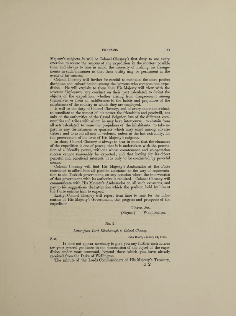 Majesty’s subjects, it will be Colonel Chesney’s first duty to use every exertion to secure the success of the expedition in the shortest possible time, and always to bear in mind the necessity of making his arrange¬ ments in such a manner as that their utility may be permanent in the event of his success. Colonel Chesney will further be careful to maintain the most perfect discipline and subordination among the persons who compose the expe¬ dition. He will explain to them that His Majesty will view with the severest displeasure any conduct on their part calculated to defeat the objects of the expedition, whether arising from disagreement among themselves, or from an indifference to the habits and prejudices of the inhabitants of the country in winch they are employed. It will be the duty of Colonel Chesney, and of every other individual, to conciliate to the utmost of his power the friendship and goodwill, not only of the authorities of the Grand Seignior, but of the different com¬ munities and tribes with whom he may have intercourse; to abstain from all acts calculated to rouse the prejudices of the inhabitants; to take no part in any disturbances or quarrels which may exist among adverse tribes; and to avoid all acts of violence, unless in the last extremity, for the preservation of the lives of His Majesty’s subjects. In short, Colonel Chesney is always to bear in mind that the character of the expedition is one of peace; that it is undertaken with the permis¬ sion of a friendly power, without whose countenance and co-operation success cannot reasonably be expected; and that having for its object peaceful and beneficial interests, it is only to be conducted by peaceful means. Colonel Chesney will find His Majesty’s Ambassador at the Porte instructed to afford him all possible assistance in the way of representa¬ tion to the Turkish government, on any occasion where the intervention of that government with its authority is required. Colonel Chesney will communicate with His Majesty’s Ambassador on all such occasions, and pay to his suggestions that attention which the position held by him at the Porte entitles him to expect. Lastly, Colonel Chesney will report from time to time, for the infor¬ mation of His Majesty’s Government, the progress and prospects of the expedition. I have, &c., (Signed) Wellington, No. 2. Letter from Lord Ellenborough to Colonel Chesney. India Board, January 24, 1835, It does not appear necessary to give you any further instructions for your general guidance in the prosecution of the object of the expe¬ dition under your command, beyond those which you have already received from the Duke of Wellington. The minute of the Lords Commissioners of His Majesty’s Treasury, a 2