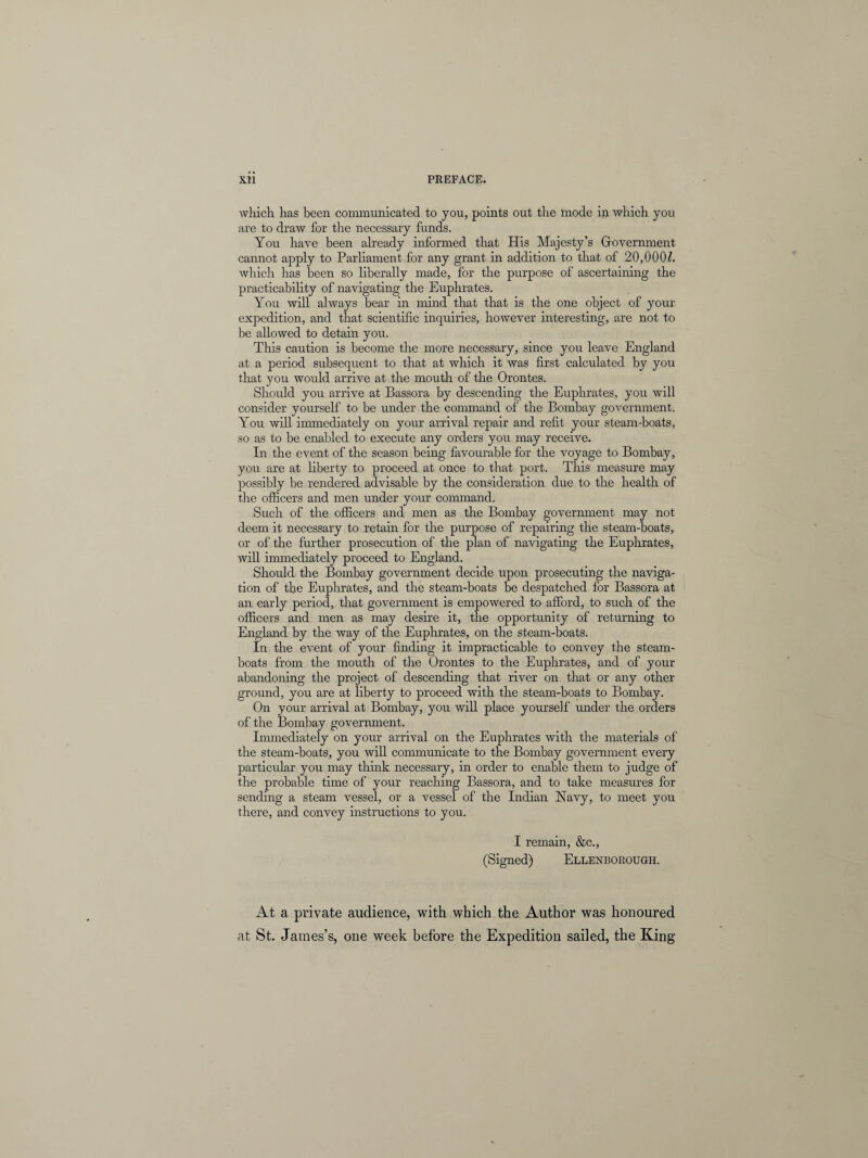 which has been communicated to you, points out the mode in which you are to draw for the necessary funds. You have been already informed that His Majesty’s Government cannot apply to Parliament for any grant in addition to that of 20,000?. which has been so liberally made, for the purpose of ascertaining the practicability of navigating the Euphrates. You will always bear in mind that that is the one object of your expedition, and that scientific inquiries, however interesting, are not to be allowed to detain you. This caution is become the more necessary, since you leave England at a period subsequent to that at which it was first calculated by you that you would arrive at the mouth of the Orontes. Should you arrive at Bassora by descending the Euphrates, you will consider yourself to be under the command of the Bombay government. You will immediately on your arrival repair and refit your steam-boats, so as to be enabled to execute any orders you may receive. In the event of the season being favourable for the voyage to Bombay, you are at liberty to proceed at once to that port. This measure may possibly be rendered advisable by the consideration due to the health of the officers and men under your command. Such of the officers and men as the Bombay government may not deem it necessary to retain for the purpose of repairing the steam-boats, or of the further prosecution of the plan of navigating the Euphrates, will immediately proceed to England. Should the Bombay government decide upon prosecuting the naviga¬ tion of the Euphrates, and the steam-boats be despatched for Bassora at an early period, that government is empowered to afford, to such of the officers and men as may desire it, the opportunity of returning to England by the way of the Euphrates, on the steam-boats. In the event of your finding it impracticable to convey the steam¬ boats from the mouth of the Orontes to the Euphrates, and of your abandoning the project of descending that river on that or any other ground, you are at liberty to proceed with the steam-boats to Bombay. On your arrival at Bombay, you will place yourself under the orders of the Bombay government. Immediately on your arrival on the Euphrates with the materials of the steam-boats, you will communicate to the Bombay government every particular you may think necessary, in order to enable them to judge of the probable time of your reaching Bassora, and to take measures for sending a steam vessel, or a vessel of the Indian Navy, to meet you there, and convey instructions to you. I remain, &c., (Signed) Ellenborough. At a private audience, with which the Author was honoured at St. James’s, one week before the Expedition sailed, the King