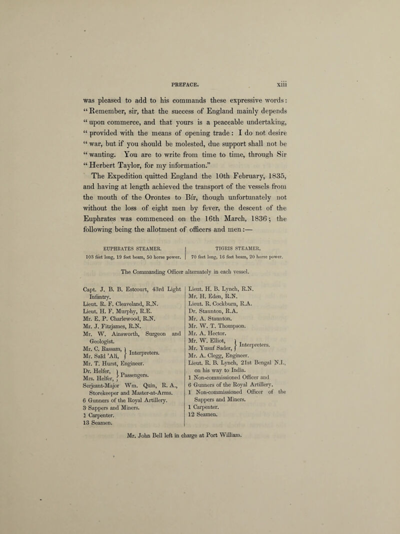 was pleased to add to his commands these expressive words: “ Remember, sir, that the success of England mainly depends “ upon commerce, and that yours is a peaceable undertaking, “ provided with the means of opening trade: I do not desire “ war, but if you should be molested, due support shall not be “ wanting. You are to write from time to time, through Sir “ Herbert Taylor, for my information.” The Expedition quitted England the 10th February, 1835, and having at length achieved the transport of the vessels from the mouth of the Orontes to Bir, though unfortunately not without the loss of eight men by fever, the descent of the Euphrates was commenced on the 16th March, 1836; the following being the allotment of officers and men:— EUPHRATES STEAMER. TIGRIS STEAMER. 103 feet long, 19 feet beam, 50 horse power. 70 feet long, 16 feet beam, 20 horse power. The Commanding Officer alternately in each vessel. Capt. J. B. B. Estcourt, 43rd Light Infantry. Lieut. R. F. Cleaveland, R.N. Lieut. H. F. Murphy, R.E. Mr. E. P. Charlewood, R.N. Mr. J. Fitzjames, R.N. Mr. W. Ainsworth, Surgeon and Geologist. Mr. C. Rassam, ) Mr. Said ’All, j InterPreters- Mr. T. Hurst, Engineer. Dr. Heifer, ) Mrs. Heifer, ' Passen§ers- Serjeant-Major Wm. Quin, R. A., Storekeeper and Master-at-Arms. 6 Gunners of the Royal Artillery. 3' Sappers and Miners. 1 Carpenter. 13 Seamen. Lieut. H. B. Lynch, R.N. Mr. H. Eden, R.N. Lieut. R. Cockburn, R.A. Dr. Staunton, R.A. Mr. A. Staunton. Mr. W. T. Thompson. Mr. A. Hector. Mr. W. Elliot, 1 Mr. Yusuf Sader, f Mr. A. Clegg, Engineer. Lieut. R. B. Lynch, 21st Bengal N.I., on his way to India. 1 Non-commissioned Officer and 6 Gunners of the Royal Artillery. 1 Non-commissioned Officer of the Sappers and Miners. 1 Carpenter. 12 Seamen. Mr. John Bell left in charge at Port William.