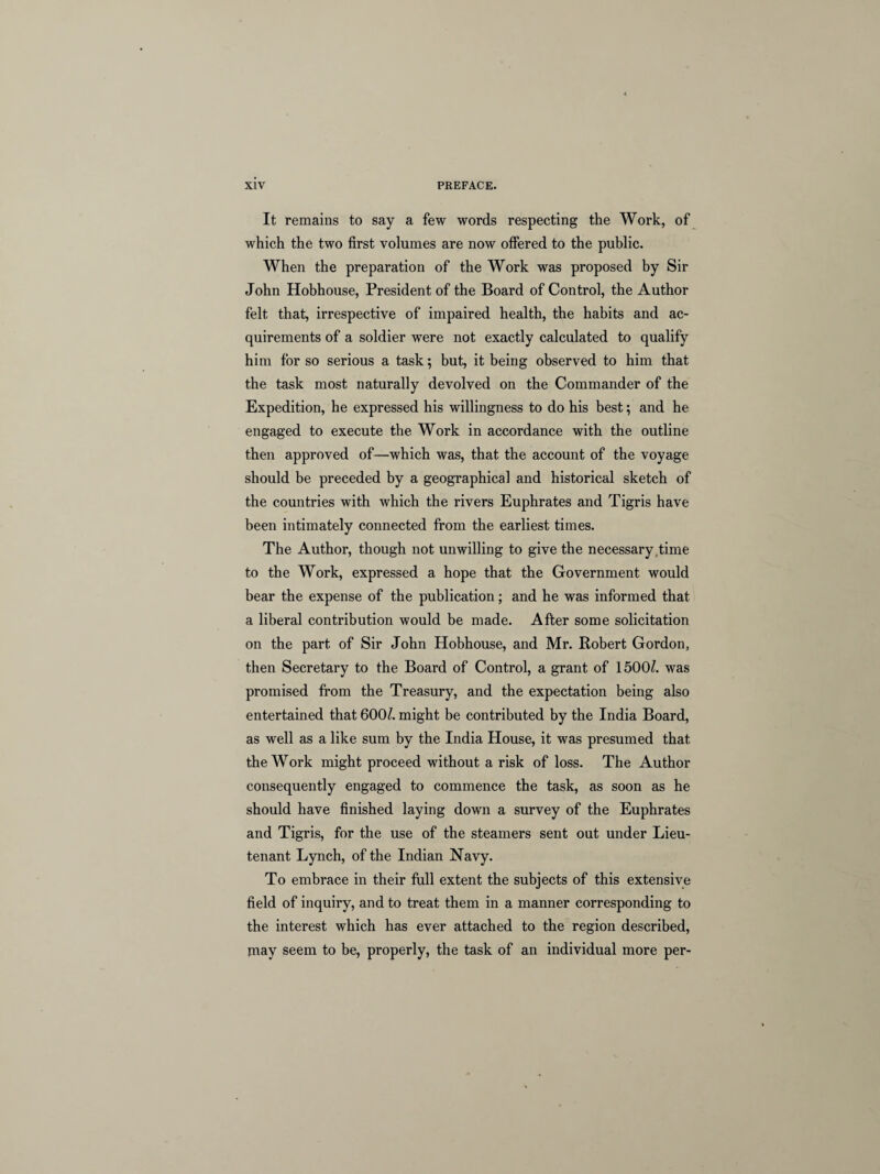 It remains to say a few words respecting the Work, of which the two first volumes are now offered to the public. When the preparation of the Work was proposed by Sir John Hobhouse, President of the Board of Control, the Author felt that, irrespective of impaired health, the habits and ac¬ quirements of a soldier were not exactly calculated to qualify him for so serious a task; but, it being observed to him that the task most naturally devolved on the Commander of the Expedition, he expressed his willingness to do his best; and he engaged to execute the Work in accordance with the outline then approved of—which was, that the account of the voyage should be preceded by a geographical and historical sketch of the countries with which the rivers Euphrates and Tigris have been intimately connected from the earliest times. The Author, though not unwilling to give the necessary time to the Work, expressed a hope that the Government would bear the expense of the publication; and he was informed that a liberal contribution would be made. After some solicitation on the part of Sir John Hobhouse, and Mr. Robert Gordon, then Secretary to the Board of Control, a grant of 1500/. was promised from the Treasury, and the expectation being also entertained that 600/. might be contributed by the India Board, as well as a like sum by the India House, it was presumed that the Work might proceed without a risk of loss. The Author consequently engaged to commence the task, as soon as he should have finished laying down a survey of the Euphrates and Tigris, for the use of the steamers sent out under Lieu¬ tenant Lynch, of the Indian Navy. To embrace in their full extent the subjects of this extensive field of inquiry, and to treat them in a manner corresponding to the interest which has ever attached to the region described, jnay seem to be, properly, the task of an individual more per-