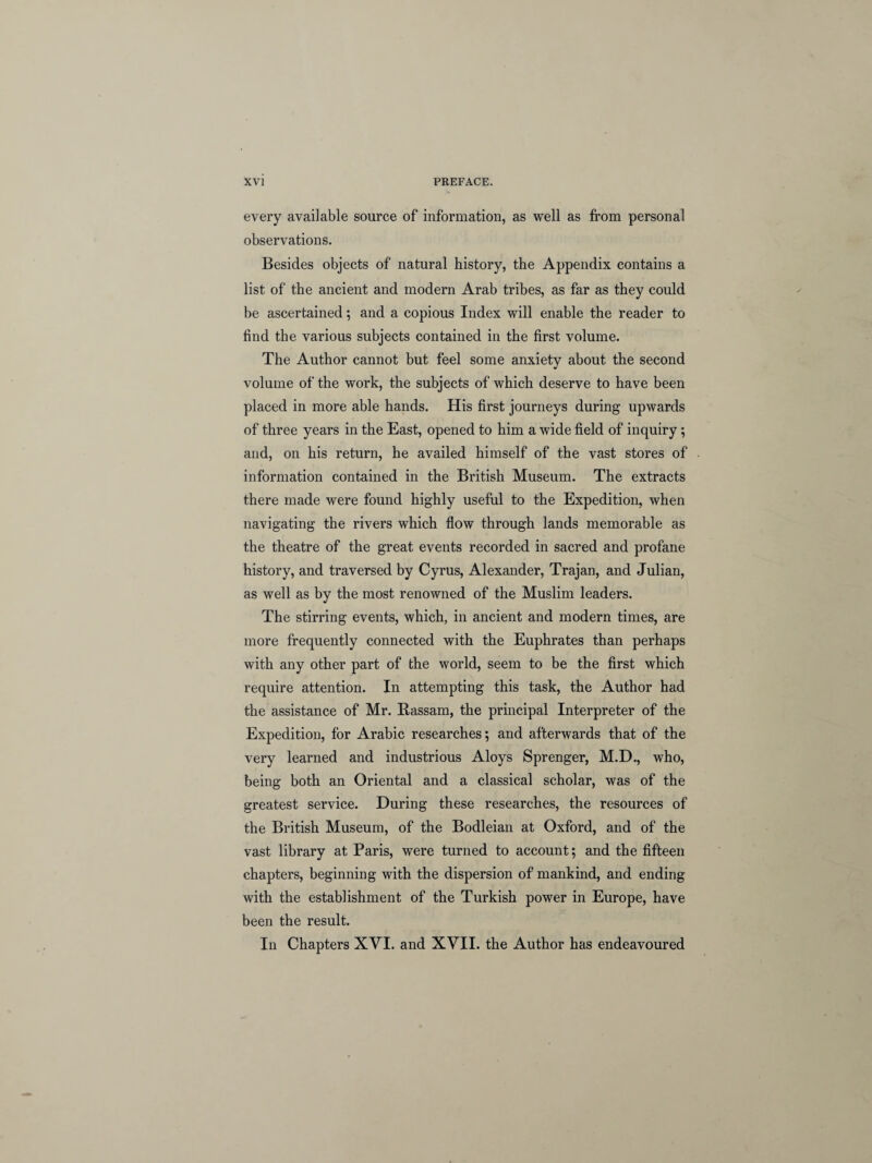 every available source of information, as well as from personal observations. Besides objects of natural history, the Appendix contains a list of the ancient and modern Arab tribes, as far as they could be ascertained; and a copious Index will enable the reader to find the various subjects contained in the first volume. The Author cannot but feel some anxiety about the second volume of the work, the subjects of which deserve to have been placed in more able hands. His first journeys during upwards of three years in the East, opened to him a wide field of inquiry; and, on his return, he availed himself of the vast stores of information contained in the British Museum. The extracts there made were found highly useful to the Expedition, when navigating the rivers which flow through lands memorable as the theatre of the great events recorded in sacred and profane history, and traversed by Cyrus, Alexander, Trajan, and Julian, as well as by the most renowned of the Muslim leaders. The stirring events, which, in ancient and modern times, are more frequently connected with the Euphrates than perhaps with any other part of the world, seem to be the first which require attention. In attempting this task, the Author had the assistance of Mr. Rassam, the principal Interpreter of the Expedition, for Arabic researches; and afterwards that of the very learned and industrious Aloys Sprenger, M.D., who, being both an Oriental and a classical scholar, was of the greatest service. During these researches, the resources of the British Museum, of the Bodleian at Oxford, and of the vast library at Paris, were turned to account; and the fifteen chapters, beginning with the dispersion of mankind, and ending with the establishment of the Turkish power in Europe, have been the result. In Chapters XVI. and XVII. the Author has endeavoured