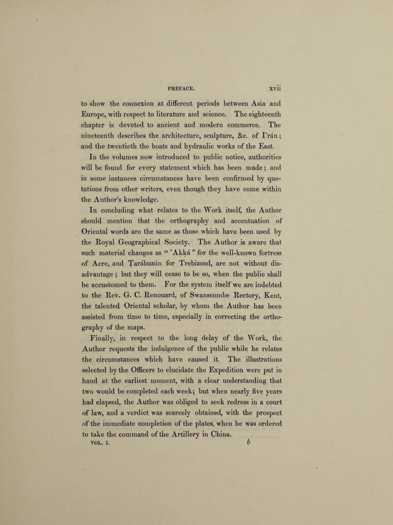 to show the connexion at different periods between Asia and Europe, with respect to literature and science. The eighteenth chapter is devoted to ancient and modern commerce. The nineteenth describes the architecture, sculpture, &c. of Fran; and the twentieth the boats and hydraulic works of the East. In the volumes now introduced to public notice, authorities will be found for every statement which has been made; and in some instances circumstances have been confirmed by quo¬ tations from other writers, even though they have come within the Author’s knowledge. In concluding what relates to the Work itself, the Author should mention that the orthography and accentuation of Oriental words are the same as those which have been used by the Royal Geographical Society. The Author is aware that such material changes as “ ’Akka ” for the well-known fortress of Acre, and Tarabuzun for Trebizond, are not without dis¬ advantage ; but they will cease to be so, when the public shall be accustomed to them. For the system itself we are indebted to the Rev. G. C. Renouard, of Swanscombe Rectory, Kent, the talented Oriental scholar, by whom the Author has been assisted from time to time, especially in correcting the ortho¬ graphy of the maps. Finally, in respect to the long delay of the Work, the Author requests the indulgence of the public while he relates the circumstances which have caused it. The illustrations selected by the Officers to elucidate the Expedition were put in hand at the earliest moment, with a clear understanding that two would be completed each week; but when nearly five years had elapsed, the Author was obliged to seek redress in a court of law, and a verdict was scarcely obtained, with the prospect of the immediate completion of the plates, when he was ordered to take the command of the Artillery in China. VOL. i. b