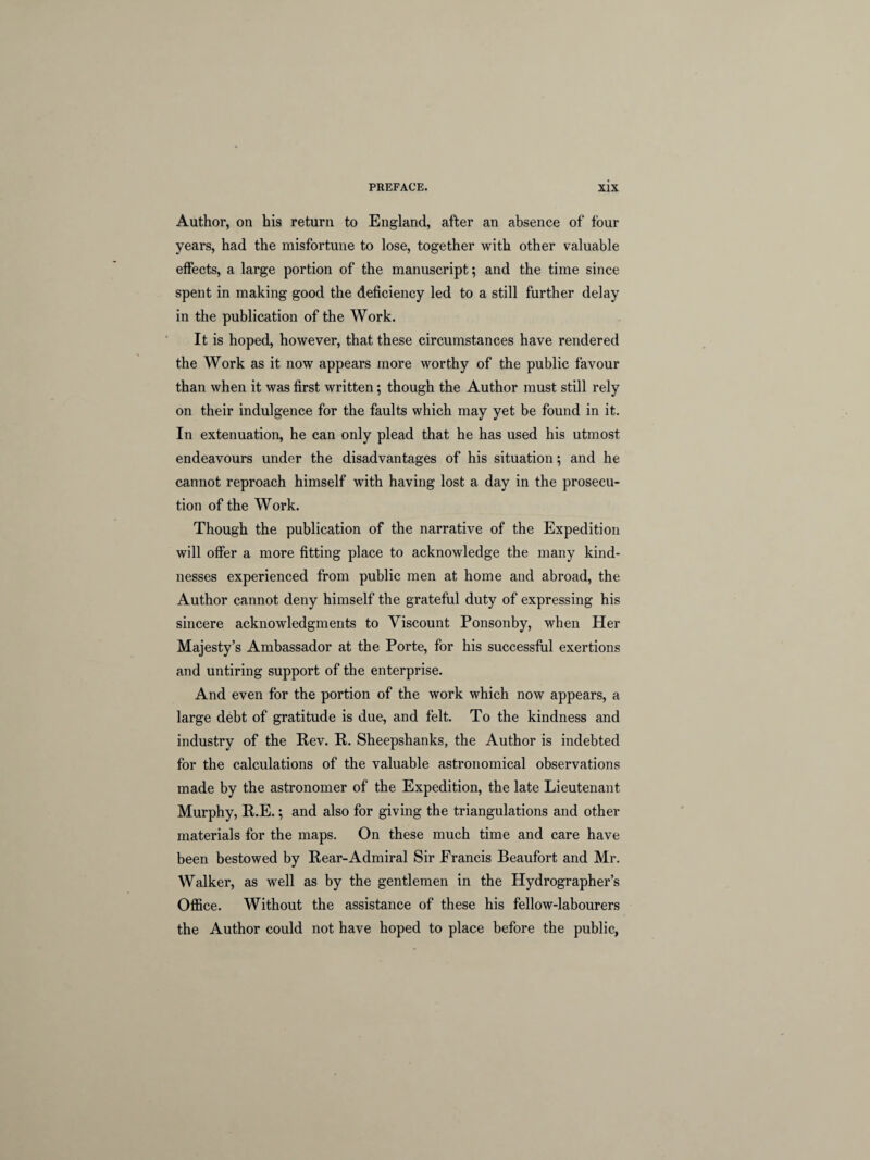 Author, on his return to England, after an absence of four years, had the misfortune to lose, together with other valuable effects, a large portion of the manuscript; and the time since spent in making good the deficiency led to a still further delay in the publication of the Work. It is hoped, however, that these circumstances have rendered the Work as it now appears more worthy of the public favour than when it was first written; though the Author must still rely on their indulgence for the faults which may yet be found in it. In extenuation, he can only plead that he has used his utmost endeavours under the disadvantages of his situation; and he cannot reproach himself with having lost a day in the prosecu¬ tion of the Work. Though the publication of the narrative of the Expedition will offer a more fitting place to acknowledge the many kind¬ nesses experienced from public men at home and abroad, the Author cannot deny himself the grateful duty of expressing his sincere acknowledgments to Viscount Ponsonby, when Her Majesty’s Ambassador at the Porte, for his successful exertions and untiring support of the enterprise. And even for the portion of the work which now appears, a large debt of gratitude is due, and felt. To the kindness and industry of the Rev. R. Sheepshanks, the Author is indebted for the calculations of the valuable astronomical observations made by the astronomer of the Expedition, the late Lieutenant Murphy, R.E.; and also for giving the triangulations and other materials for the maps. On these much time and care have been bestowed by Rear-Admiral Sir Francis Beaufort and Mr. Walker, as well as by the gentlemen in the Hydrographer’s Office. Without the assistance of these his fellow-labourers the Author could not have hoped to place before the public,