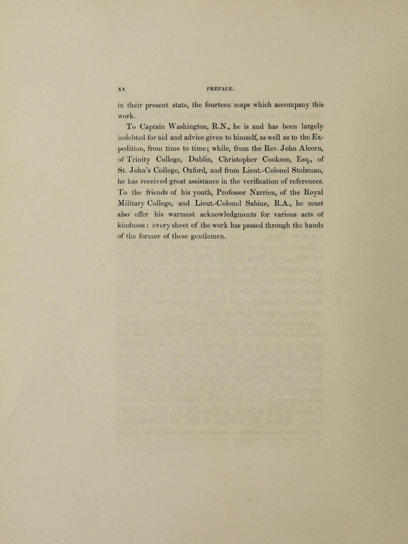 in their present state, the fourteen maps which accompany this work. To Captain Washington, R.N., he is and has been largely indebted for aid and advice given to himself, as well as to the Ex¬ pedition, from time to time; while, from the Rev. John Alcorn, of Trinity College, Dublin, Christopher Cookson, Esq., of St. John’s College, Oxford, and from Lieut.-Colonel Stolzman, he has received great assistance in the verification of references. To the friends of his youth, Professor Narrien, of the Royal Military College, and Lieut.-Colonel Sabine, R.A., he must also offer his warmest acknowledgments for various acts of kindness: every sheet of the work has passed through the hands of the former of these gentlemen.