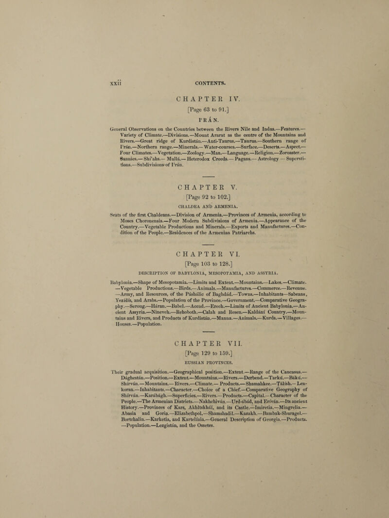 CHAPTER IY. [Page 63 to 91.] I'RAN. General Observations on the Countries between the Rivers Nile and Indus.—Features.— Variety of Climate.—Divisions.—Mount Ararat as the centre of the Mountains and Rivers.—Great ridge of Kurdistan.—Anti-Taurus.—Taurus.—Southern range of I'rAn.—Northern range.—Minerals.—Water-courses.—Surface.—Deserts.—Aspect.— Four Climates.—Vegetation.—Zoology.—Man.—Language.—Religion.—Zoroaster.— Bunnies.— Shi’ahs.— Mulla.— Heterodox Creeds.— Pagans.— Astrology — Supersti¬ tions.—Subdivisions of I'ran. CHAPTER V. [Page 92 to 102.] CHALDEA AND ARMENIA. Seats of the first Chaldeans.—Division of Armenia.—Provinces of Armenia, according to Moses Choronensis.—Four Modern Subdivisions of Armenia.—Appearance of the Country.—Vegetable Productions and Minerals.—Exports and Manufactures.—Con¬ dition of the People.—Residences of the Armenian Patriarchs. CHAPTER VI. [Page 103 to 128.] DESCRIPTION OF BABYLONIA, MESOPOTAMIA, AND ASSYRIA. Babylonia.—Shape of Mesopotamia.—Limits and Extent.—Mountains.—Lakes.—Climate. —Vegetable Productions.—Birds.—Animals.—Manufactures.—Commerce.—Revenue. —Army, and Resources, of the Pashalic of Baghdad.—Towns.—Inhabitants—Sabeans, Yeztdis, and Arabs.—Population of the Province.—Government.—Comparative Geogra¬ phy.—Seroug.—Haran.—Babel.—Accad.—Erech.—Limits of Ancient Babylonia.—An¬ cient Assyria.—Nineveh.—Rehoboth.—Calah and Resen.—Kaldanf Country.—Moun¬ tains and Rivers, and Products of Kurdistan.—Manna.—Animals.—Kurds.—Villages.— Houses.—Population. CHAPTER VII. [Page 129 to 159.] RUSSIAN PROVINCES. Their gradual acquisition.—Geographical position.—Extent.—RaDge of the Caucasus.— Daghestan.—Position.—Extent.—Mountains.—Rivers.—Derbend.—Tarku.—Baku.— Shtrvan.—Mountains.— Rivers.—Climate.— Products.—Shamahkee.—Talish.— Len¬ koran.—Inhabitants.—Character.—Choice of a Chief.—Comparative Geography of Shi'rvan.—Karabagh.—Superficies.—Rivers.—Products.—Capital.—Character of the People.—The Armenian Districts—Nakhchivan.—Urd-abad, and Eri'van.—Its ancient History.—Provinces of Kars, Akhltskhai, and its Castle.—Imiretia.—Mingrelia.— Abasia and Goria.—Elizabethpol.—Shamshadil.—Kazakh.—Bambak-Shuragel.— Bortchalin.—Karketia, and Kartelfnia.—General Description of Georgia.—Products. —Population.—Lezgistan, and the Ossetes.