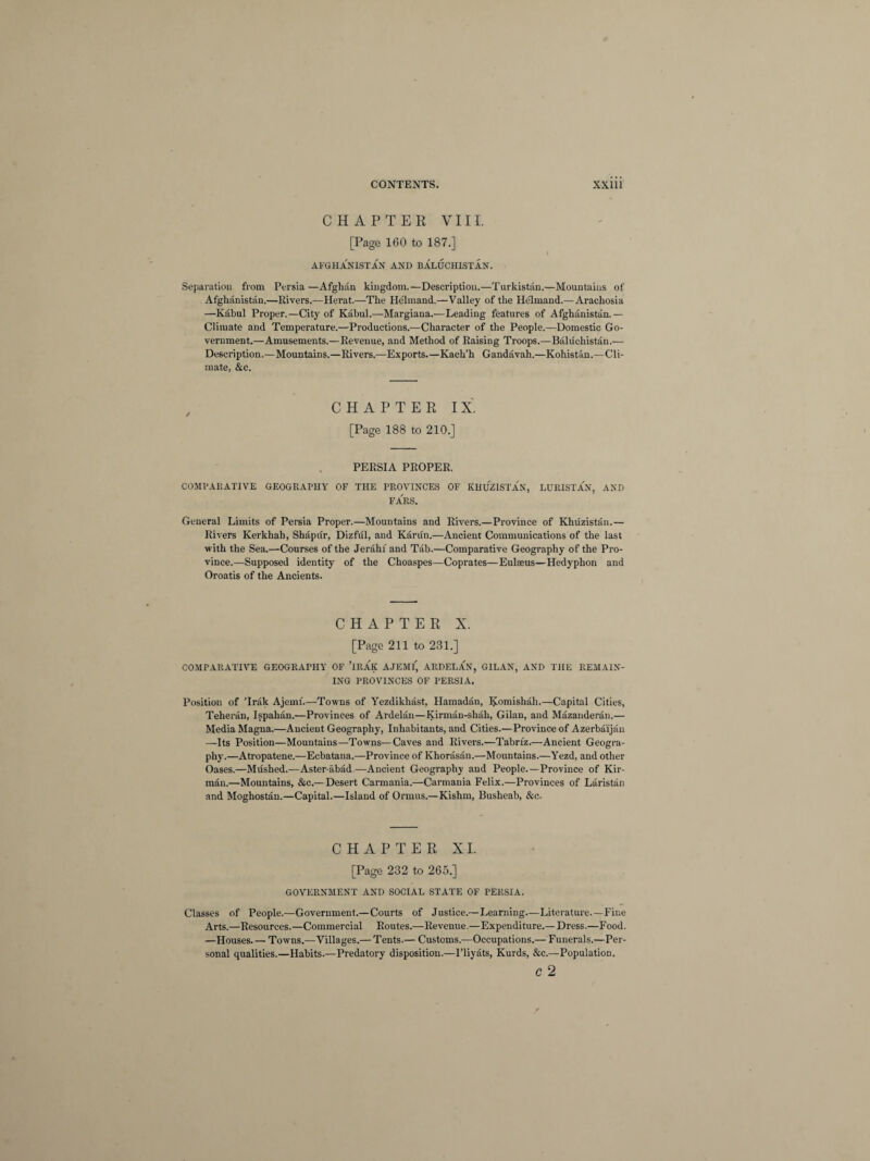 CHAPTER VIII. [Page 160 to 187.] AFGHANISTAN AND BALUCHISTAN. Separation from Persia—Afghan kingdom.—Description.—Turkistan.—Mountains of Afghanistan.—Rivers.—Herat.—The He'lmand.—Valley of the He'lmand.—Arachosia —Kabul Proper.—City of Kabul.—Margiana.—Leading features of Afghanistan.— Climate and Temperature.—Productions.—Character of the People.—Domestic Go¬ vernment.—Amusements.—Revenue, and Method of Raising Troops.—Baluchistan.— Description.—Mountains.—Rivers.—Exports.—Ivach’h Gandavah.—Kohistan.—Cli¬ mate, &c. CHAPTER IX. [Page 188 to 210.] PERSIA PROPER. COMPARATIVE GEOGRAPHY OF THE PROVINCES OF KHUZISTAN, LURISTAN, AND FARS. General Limits of Persia Proper.—Mountains and Rivers.—Province of Khuzistan.— Rivers Kerkhah, Shapiir, Dizful, and Kanin.—Ancient Communications of the last with the Sea.—Courses of the Jerahf and Tab.—Comparative Geography of the Pro¬ vince.—Supposed identity of the Choaspes—Coprates—Eulseus—Hedyphon and Oroatis of the Ancients. CHAPTER X. [Page 211 to 231.] COMPARATIVE GEOGRAPHY OF ’IRAK A.JEMI, ARDELAN, GILAN, AND THE REMAIN¬ ING PROVINCES OF PERSIA. Position of ’Irak Ajemf.—Towns of Yezdikhast, Hamadan, Koinishah.—Capital Cities, Teheran, Ispahan.—Provinces of Ardelan—Kirman-shah, Gilan, and Muzanderan.— Media Magna.—Ancient Geography, Inhabitants, and Cities.—Province of Azerbaijan —Its Position—Mountains—Towns—Caves and Rivers.—Tabriz.—Ancient Geogra¬ phy.—Atropatene.—Ecbatana.—Province of Khorasan.—Mountains.—Yezd, and other Oases.—Mushed.—Aster-abad.—Ancient Geography and People.—Province of Kir- man.—Mountains, &c.—Desert Carmania.—Carmania Felix.—Provinces of Laristan and Moghostan.—Capital.—Island of Ormus.—Kishm, Busheab, &c. CHAPTER XI. [Page 232 to 265.] GOVERNMENT AND SOCIAL STATE OF PERSIA. Classes of People.—Government.—Courts of Justice.—Learning.—Literature—Fine Arts.—Resources.—Commercial Routes.—Revenue.—Expenditure.—Dress.—Food. —Houses. — Towns.—Villages.— Tents.— Customs.—Occupations.— Funerals.—Per¬ sonal qualities.—Habits.—Predatory disposition.—I’liyats, Kurds, &c.—Population. c 2