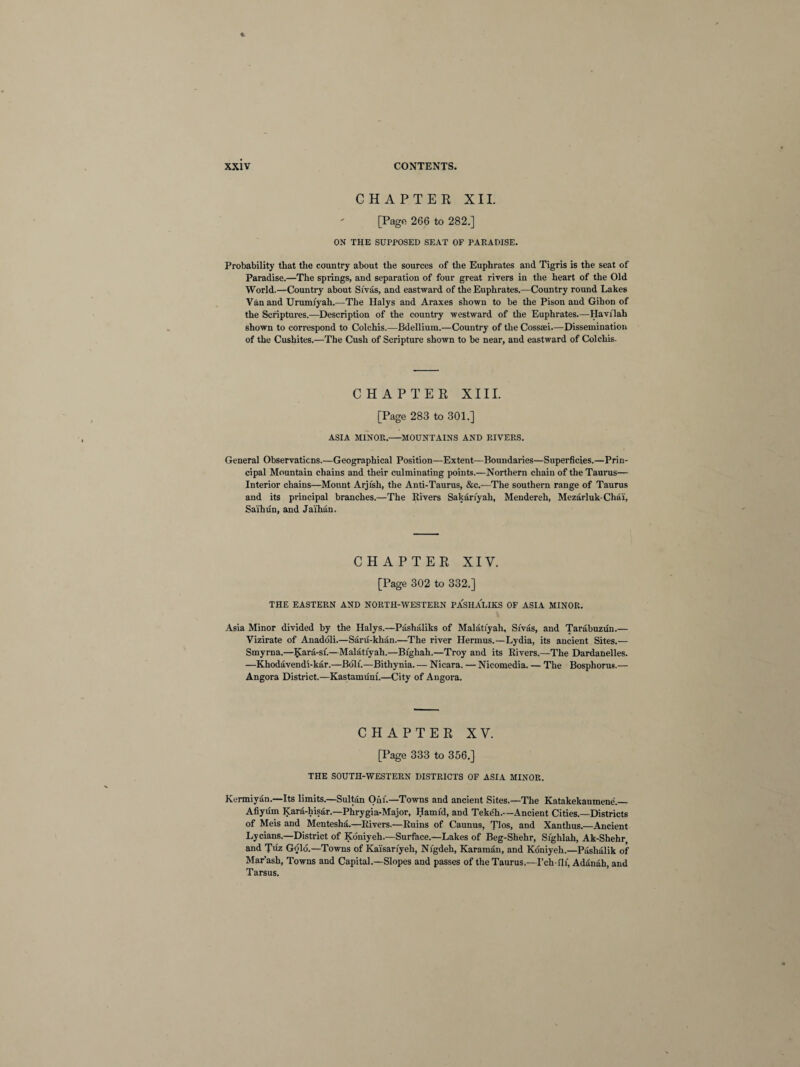 CHAPTER XII. [Pago 266 to 282.] ON THE SUPPOSED SEAT OF PARADISE. Probability that the country about the sources of the Euphrates and Tigris is the seat of Paradise.—The springs, and separation of four great rivers in the heart of the Old World.—Country about Sivas, and eastward of the Euphrates.—Country round Lakes Van and Urumiyah.—The Halys and Araxes shown to be the Pison and Gihon of the Scriptures.—Description of the country westward of the Euphrates.—Havilah shown to correspond to Colchis.—Bdellium.—Country of the Cossaei.—Dissemination of the Cushites.—The Cush of Scripture shown to be near, and eastward of Colchis. CHAPTER XIII. [Page 283 to 301.] ASIA MINOR.-MOUNTAINS AND RIVERS. General Observaticns.—Geographical Position—Extent—Boundaries—Superficies.—Prin¬ cipal Mountain chains and their culminating points.—Northern chain of the Taurus— Interior chains—Mount Arjish, the Anti-Taurus, &c.—The southern range of Taurus and its principal branches.—The Rivers Sakariyah, Mendereh, Mezarluk-Chai, Saihun, and Jaihan. CHAPTER XIV. [Page 302 to 332.] THE EASTERN AND NORTH-WESTERN PASHALIKS OF ASIA MINOR. Asia Minor divided by the Halys.—Pashaliks of Malati'yah, Sivas, and Tarabuzun.— Vizirate of Anadoli.—Saru-khan.—The river Hermus.—Lydia, its ancient Sites.— Smyrna.—Kara-si.—Malati'yah.—Bighah.—Troy and its Rivers.—The Dardanelles. —Khodavendi-kar.—Boll'.—Bithynia. — Nicara. — Nicomedia. — The Bosphorus.— Angora District.—Kastamuni.—City of Angora. CHAPTER XV. [Page 333 to 356.] THE SOUTH-WESTERN DISTRICTS OF ASIA MINOR. Kermiyan.—Its limits.—Sultan Oni.—Towns and ancient Sites.—The Katakekaumene'._ Afiyum Kara-hisar.—Phrygia-Major, Hamid, and Teke'h.—Ancient Cities.—Districts of Meis and Mentesha.—Rivers.—Ruins of Caunus, Tlos, and Xanthus.—Ancient Lycians.—District of Koniyeh.—Surface.—Lakes of Beg-Shehr, Sighlah, Ak-Shehr, and Tiiz Gold.—Towns of Kaisariyeh, Nigdeh, Karaman, and Koniyeh.—Pashalik of Mar’ash, Towns and Capital.—Slopes and passes of the Taurus.—I’ch-flf, Adanah, and Tarsus.