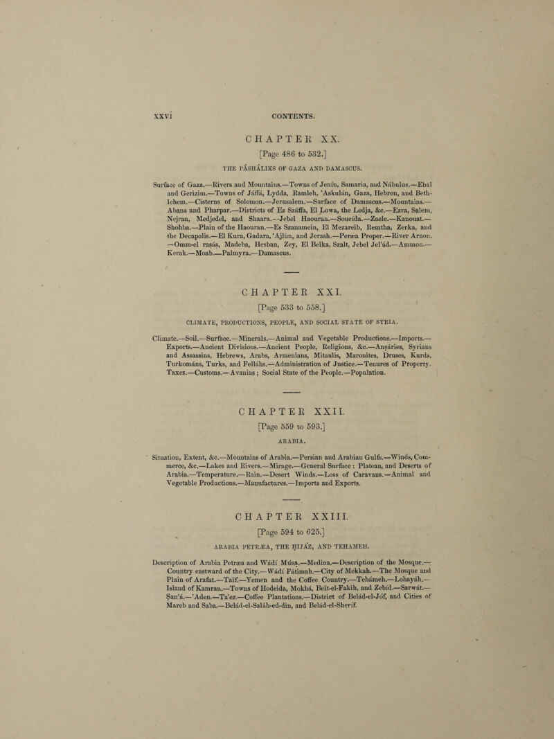 CHAPTER XX. [Page 486 to 532.] THE PASIIALIKS OF GAZA AND DAMASCUS. Surface of Gaza.—Rivers and Mountains.—Towns of Jenin, Samaria, and Nabulus.—Ebal and Gerizim.—Towns of Jaffa, Lydda, Ramleh, ’Askulan, Gaza, Hebron, and Beth¬ lehem.—Cisterns of Solomon.—Jerusalem.—Surface of Damascus.—Mountains.— Abana and Pharpar.—Districts of Ez Szaflfa, El Lowa, the Ledja, &c.—Ezra, Salem, Nejran, Medjedel, and Shaara.—Jebel Haouran.—Soueida.—Zaele.—Kanouat.— Shohba.—Plain of the Haouran.—Es Szanamein, El Mezareib, Remtha, Zerka, and the Decapolis.—El Kura, Gadara, ’Ajlun, and Jerash.—Peraea Proper.—River Arnon. —Omm-el rasas, Madeba, Hesban, Zey, El Belka, Szalt, Jebel Jel’ad.—Ammon.— Kerak.—Moab Palmyra.—Damascus. CHAPTER XXI. [Page 533 to 558.] CLIMATE, PRODUCTIONS, PEOPLE, AND SOCIAL STATE OF SYRIA. Climate.—Soil.—Surface.—Minerals.—Animal and Vegetable Productions.—Imports.— Exports.—Ancient Divisions.—Ancient People, Religions, &c.—Ansaries, Syrians and Assassins, Hebrews, Arabs, Armenians, Mitaulis, Maronites, Druses, Kurds, Turkomans, Turks, and Fellahs.—Administration of Justice.—Tenures of Property. Taxes.—Customs.—Avanias ; Social State of the People.—Population. CHAPTER XXII. [Page 559 to 593.] ARABIA. Situation, Extent, &c.—Mountains of Arabia.—Persian and Arabian Gulfs.—Winds, Com¬ merce, &e.—Lakes and Rivers.—Mirage.—General Surface : Plateau, and Deserts of Arabia.—Temperature.—Rain.—Desert Winds.—Loss of Caravans.—Animal and Vegetable Productions.—Manufactures.—Imports and Exports. CHAPTER XXIII. [Page 594 to 625.] ARABIA PETR.EA, THE HIJJlZ, AND TEHAMEH. Description of Arabia Petrma and Wadi Musa.—Medina.—Description of the Mosque.— Country eastward of the City.—Wadi Fatimah.—City of Mekkah.—The Mosque and Plain of Arafat.—Ta'if.—Yemen and the Coffee Country.—Tehameh.—Loliayah.— Island ofKamran.—Towns of Hodeida, Mokha, Be'it-el-Fakih, and Zebfd.—Sarwat.— San’a.—’Aden.—Ta’ez.—Coffee Plantations.—District of Belad-el-Jbf, and Cities of Mareb and Saba.—Belad-el-Salah-ed-din, and Belad-el-Sherif.