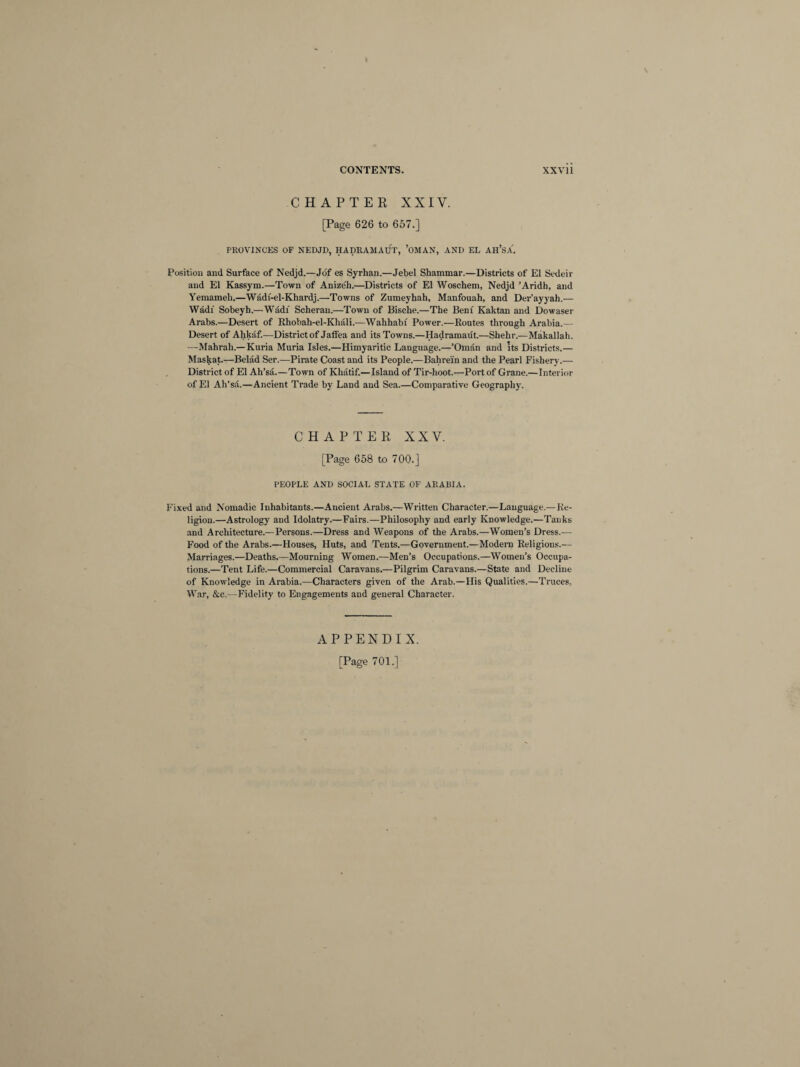 CHAPTER XXIV. [Page 626 to 657.] PROVINCES OF NEDJD, HADRAMAUT, ’OMAN, AND EL AH’SA'. Position and Surface of Nedjd.—Jof es Syrhan.—Jebel Shammar.—Districts of El Sedeir and El Kassym.—Town of Anize'h.—Districts of El Woschem, Nedjd ’Aridh, and Yemameli.—Wadf-el-Khardj.—Towns of Zumeyhah, Manfouah, and Der’ayyah.— Wadi Sobeyh.—Wadi Scheran.—Town of Bische.—The Beni Kaktan and Dowaser Arabs.—Desert of Rhobah-el-Khali.-—Wahhabi Power.—Routes through Arabia.— Desert of Ahkaf.—District of Jalfea and its Towns.—Hadramaut.—Shehiv—Makallah. —Mahrah.— Kuria Muria Isles.—Himyaritic Language.—’Oman and Its Districts.— Maskat.—Belad Ser.—Pirate Coast and its People.—Bahrein and the Pearl Fishery.— District of El Ah’sa.—Town of Khatif.—Island of Tir-hoot.—Port of Grane.—Interior of El Ah’sa.—Ancient Trade by Land and Sea.—Comparative Geography. CHAPTER XXV. [Page 658 to 700.] PEOPLE AND SOCIAL STATE OF ARABIA. Fixed and Nomadic Inhabitants.—Ancient Arabs.—Written Character.—Language.—Re¬ ligion.—Astrology and Idolatry.—Fairs.—Philosophy and early Knowledge.—Tanks and Architecture.—Persons.—Dress and Weapons of the Arabs.—Women’s Dress.— Food of the Arabs.—Houses, Huts, and Tents.—Government.—Modern Religions.— Marriages.—Deaths.—Mourning Women.—Men’s Occupations.—Women’s Occupa¬ tions.—Tent Life.—Commercial Caravans.—Pilgrim Caravans.—State and Decline of Knowledge in Arabia.—Characters given of the Arab.—His Qualities.—Truces, War, &c.—Fidelity to Engagements and general Character. APPENDIX. [Page 701.]