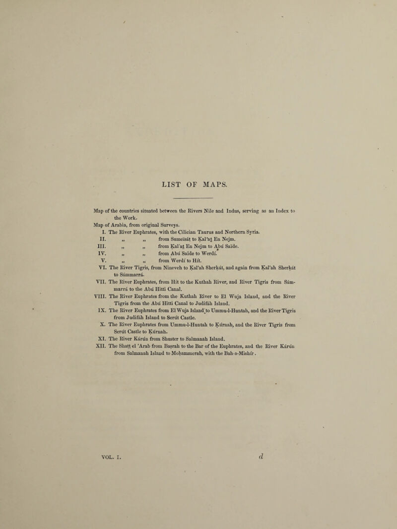 LIST OF MAPS. Map of the countries situated between the Rivers Nile and Indus, serving as an Index to the Work. Map of Arabia, from original Surveys. I. The River Euphrates, with the Cilician Taurus and Northern Syria. II. 99 from Sumeisat to Kal’at En Nejm. III. 99 99 from Kal’at En Nejm to Abu Saide. IV. *9 99 from Abu Saide to Werdf. V. 99 99 from Werdi to Hit. VI. The River Tigris, from Nineveh to Kal’ah Sherkat, and again from Kal’ah Sherkat to Sammarra. VII. The River Euphrates, from Hit to the Kuthah River, and River Tigris from Sam¬ marra to the Abu Hitti Canal. VIII. The River Euphrates from the Kuthah River to El Wuja Island, and the River Tigris from the Abu Hitti Canal to Judifah Island. IX. The River Euphrates from El Wuja Island jto Ummu-l-Huntah, and the River Tigris from Judifah Island to Serut Castle. X. The River Euphrates from Ummu-l-Huntah to Kurnali, and the River Tigris from Serut Castle to Kurnah. XI. The River Karun from Shuster to Salmanah Island. XII. The Shatt el ’Arab from Basrah to the Bar of the Euphrates, and the River Karun from Salmanah Island to Mohammerah, with the Bah-a-Mishi'r.