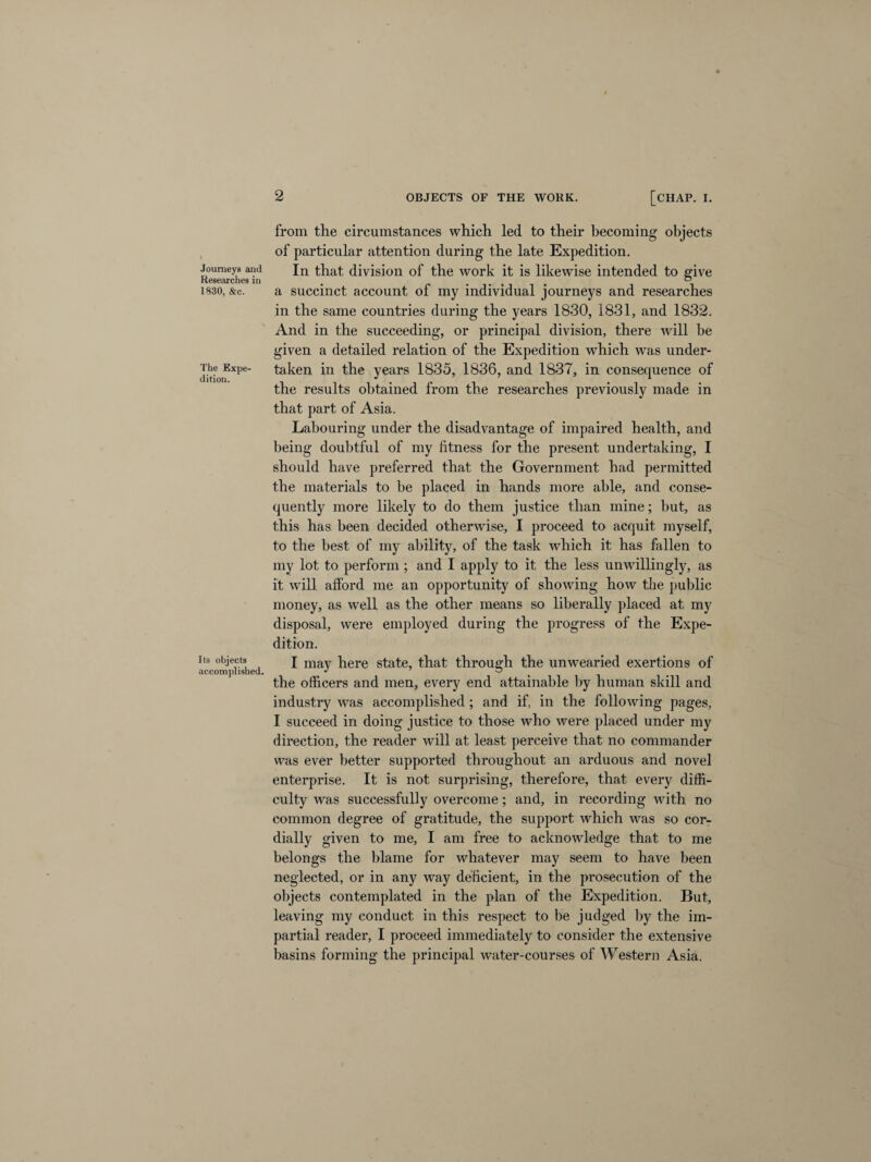 Journeys and Researches in 1830, &c. The Expe¬ dition. Its objects accomplished. 2 OBJECTS OF THE WORK. [CHAP. I. from the circumstances which led to their becoming objects of particular attention during the late Expedition. In that division of the work it is likewise intended to give a succinct account of my individual journeys and researches in the same countries during the years 1830, 1831, and 1832. And in the succeeding, or principal division, there will he given a detailed relation of the Expedition which was under¬ taken in the years 1835, 1836, and 1837, in consequence of the results obtained from the researches previously made in that part of Asia. Labouring under the disadvantage of impaired health, and being doubtful of my fitness for the present undertaking, I should have preferred that the Government had permitted the materials to be placed in hands more able, and conse¬ quently more likely to do them justice than mine; but, as this has been decided otherwise, I proceed to acquit myself, to the best of my ability, of the task which it has fallen to my lot to perform ; and I apply to it the less unwillingly, as it will afford me an opportunity of showing how the public money, as well as the other means so liberally placed at my disposal, were employed during the progress of the Expe¬ dition. I may here state, that through the unwearied exertions of the officers and men, every end attainable by human skill and industry was accomplished ; and if, in the following pages, I succeed in doing justice to those who were placed under my direction, the reader will at least perceive that no commander was ever better supported throughout an arduous and novel enterprise. It is not surprising, therefore, that every diffi¬ culty was successfully overcome; and, in recording with no common degree of gratitude, the support which was so cor¬ dially given to me, I am free to acknowledge that to me belongs the blame for whatever may seem to have been neglected, or in any way deficient, in the prosecution of the objects contemplated in the plan of the Expedition. But, leaving my conduct in this respect to be judged by the im¬ partial reader, I proceed immediately to consider the extensive basins forming the principal water-courses of Western Asia.